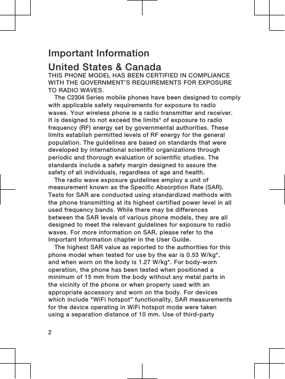 Important InformationUnited States &amp; CanadaTHIS PHONE MODEL HAS BEEN CERTIFIED IN COMPLIANCEWITH THE GOVERNMENT’S REQUIREMENTS FOR EXPOSURETO RADIO WAVES.The C2304 Series mobile phones have been designed to complywith applicable safety requirements for exposure to radiowaves. Your wireless phone is a radio transmitter and receiver.It is designed to not exceed the limits* of exposure to radiofrequency (RF) energy set by governmental authorities. Theselimits establish permitted levels of RF energy for the generalpopulation. The guidelines are based on standards that weredeveloped by international scientific organizations throughperiodic and thorough evaluation of scientific studies. Thestandards include a safety margin designed to assure thesafety of all individuals, regardless of age and health.The radio wave exposure guidelines employ a unit ofmeasurement known as the Specific Absorption Rate (SAR).Tests for SAR are conducted using standardized methods withthe phone transmitting at its highest certified power level in allused frequency bands. While there may be differencesbetween the SAR levels of various phone models, they are alldesigned to meet the relevant guidelines for exposure to radiowaves. For more information on SAR, please refer to theImportant Information chapter in the User Guide.The highest SAR value as reported to the authorities for thisphone model when tested for use by the ear is 0.53 W/kg*,and when worn on the body is 1.27 W/kg*. For body-wornoperation, the phone has been tested when positioned aminimum of 15 mm from the body without any metal parts inthe vicinity of the phone or when properly used with anappropriate accessory and worn on the body. For deviceswhich include “WiFi hotspot” functionality, SAR measurementsfor the device operating in WiFi hotspot mode were takenusing a separation distance of 10 mm. Use of third-party2