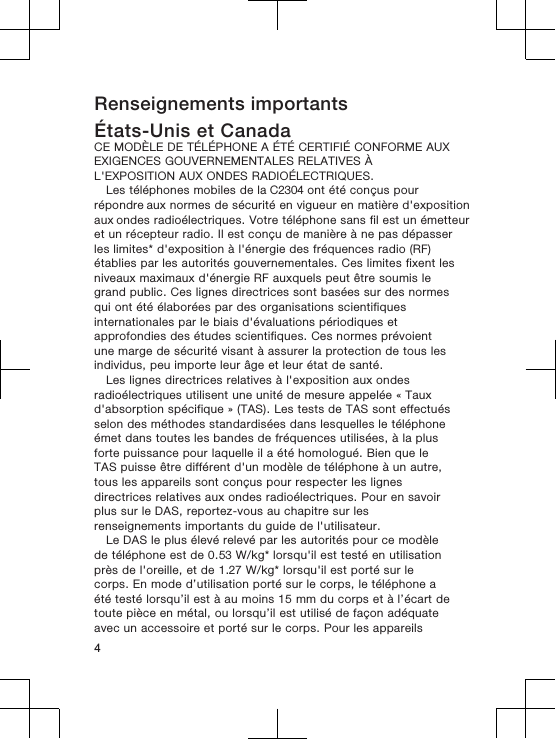 Renseignements importantsÉtats-Unis et CanadaCE MODÈLE DE TÉLÉPHONE A ÉTÉ CERTIFIÉ CONFORME AUXEXIGENCES GOUVERNEMENTALES RELATIVES ÀL&apos;EXPOSITION AUX ONDES RADIOÉLECTRIQUES.Les téléphones mobiles de la C2304 ont été conçus pour répondre aux normes de sécurité en vigueur en matière d&apos;exposition aux ondes radioélectriques. Votre téléphone sans fil est un émetteuret un récepteur radio. Il est conçu de manière à ne pas dépasserles limites* d&apos;exposition à l&apos;énergie des fréquences radio (RF)établies par les autorités gouvernementales. Ces limites fixent lesniveaux maximaux d&apos;énergie RF auxquels peut être soumis legrand public. Ces lignes directrices sont basées sur des normesqui ont été élaborées par des organisations scientifiquesinternationales par le biais d&apos;évaluations périodiques etapprofondies des études scientifiques. Ces normes prévoientune marge de sécurité visant à assurer la protection de tous lesindividus, peu importe leur âge et leur état de santé.Les lignes directrices relatives à l&apos;exposition aux ondesradioélectriques utilisent une unité de mesure appelée « Tauxd&apos;absorption spécifique » (TAS). Les tests de TAS sont effectuésselon des méthodes standardisées dans lesquelles le téléphoneémet dans toutes les bandes de fréquences utilisées, à la plusforte puissance pour laquelle il a été homologué. Bien que leTAS puisse être différent d&apos;un modèle de téléphone à un autre,tous les appareils sont conçus pour respecter les lignesdirectrices relatives aux ondes radioélectriques. Pour en savoirplus sur le DAS, reportez-vous au chapitre sur lesrenseignements importants du guide de l&apos;utilisateur.Le DAS le plus élevé relevé par les autorités pour ce modèlede téléphone est de 0.53 W/kg* lorsqu&apos;il est testé en utilisationprès de l&apos;oreille, et de 1.27 W/kg* lorsqu&apos;il est porté sur lecorps. En mode d’utilisation porté sur le corps, le téléphone aété testé lorsqu’il est à au moins 15 mm du corps et à l’écart detoute pièce en métal, ou lorsqu’il est utilisé de façon adéquateavec un accessoire et porté sur le corps. Pour les appareils4