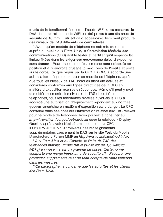 munis de la fonctionnalité « point d&apos;accès WiFi », les mesures duDAS de l&apos;appareil en mode WiFi ont été prises à une distance desécurité de 10 mm. L&apos;utilisation d&apos;accessoires tiers peut produiredes niveaux de DAS différents de ceux relevés.**Avant qu&apos;un modèle de téléphone ne soit mis en venteauprès du public aux États-Unis, la Commission fédérale descommunications (CFC) doit le tester et certifier qu&apos;il respecte leslimites fixées dans les exigences gouvernementales d&apos;expositionsans danger*. Pour chaque modèle, les tests sont effectués enposition et aux endroits d&apos;usage (c.-à-d. près de l&apos;oreille et portésur le corps), tel que requis par la CFC. La CFC a accordé uneautorisation d&apos;équipement pour ce modèle de téléphone, aprèsque tous les niveaux de TAS indiqués aient été évalués etconsidérés conformes aux lignes directrices de la CFC enmatière d&apos;exposition aux radiofréquences. Même s&apos;il peut y avoirdes différences entre les niveaux de TAS des différentstéléphones, tous les téléphones mobiles auxquels la CFC aaccordé une autorisation d&apos;équipement répondent aux normesgouvernementales en matière d&apos;exposition sans danger. La CFCconserve dans ses dossiers l&apos;information relative aux TAS relevéspour ce modèle de téléphone. Vous pouvez la consulter auhttp://transition.fcc.gov/oet/ea/fccid sous la rubrique « DisplayGrant », après avoir effectué une recherche sur CFCID PY7PM-0710. Vous trouverez des renseignementssupplémentaires concernant le DAS sur le site Web du MobileManufacturers Forum MMF au http://www.emfexplained.info/.* Aux États-Unis et au Canada, la limite de TAS destéléphones mobiles utilisés par le public est de 1,6 watt/kg(W/kg) en moyenne sur un gramme de tissus. Cette normecomporte une marge importante de sécurité afin d&apos;assurer uneprotection supplémentaire et de tenir compte de toute variationdans les mesures.**Ce paragraphe ne concerne que les autorités et les clientsdes États-Unis.5