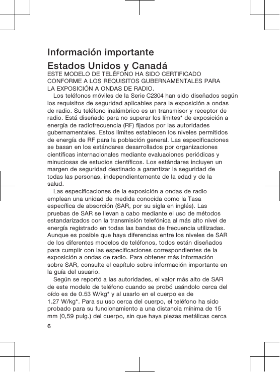 Información importanteEstados Unidos y CanadáESTE MODELO DE TELÉFONO HA SIDO CERTIFICADOCONFORME A LOS REQUISITOS GUBERNAMENTALES PARALA EXPOSICIÓN A ONDAS DE RADIO.Los teléfonos móviles de la Serie C2304 han sido diseñados segúnlos requisitos de seguridad aplicables para la exposición a ondasde radio. Su teléfono inalámbrico es un transmisor y receptor deradio. Está diseñado para no superar los límites* de exposición aenergía de radiofrecuencia (RF) fijados por las autoridadesgubernamentales. Estos límites establecen los niveles permitidosde energía de RF para la población general. Las especificacionesse basan en los estándares desarrollados por organizacionescientíficas internacionales mediante evaluaciones periódicas yminuciosas de estudios científicos. Los estándares incluyen unmargen de seguridad destinado a garantizar la seguridad detodas las personas, independientemente de la edad y de lasalud.Las especificaciones de la exposición a ondas de radioemplean una unidad de medida conocida como la Tasaespecífica de absorción (SAR, por su sigla en inglés). Laspruebas de SAR se llevan a cabo mediante el uso de métodosestandarizados con la transmisión telefónica al más alto nivel deenergía registrado en todas las bandas de frecuencia utilizadas.Aunque es posible que haya diferencias entre los niveles de SARde los diferentes modelos de teléfonos, todos están diseñadospara cumplir con las especificaciones correspondientes de laexposición a ondas de radio. Para obtener más informaciónsobre SAR, consulte el capítulo sobre información importante enla guía del usuario.Según se reportó a las autoridades, el valor más alto de SARde este modelo de teléfono cuando se probó usándolo cerca deloído es de 0.53 W/kg* y al usarlo en el cuerpo es de1.27 W/kg*. Para su uso cerca del cuerpo, el teléfono ha sidoprobado para su funcionamiento a una distancia mínima de 15mm (0,59 pulg.) del cuerpo, sin que haya piezas metálicas cerca6