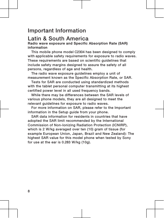 Important InformationLatin &amp; South AmericaRadio wave exposure and Specific Absorption Rate (SAR)informationThis mobile phone model C2304 has been designed to comply with applicable safety requirements for exposure to radio waves.These requirements are based on scientific guidelines thatinclude safety margins designed to assure the safety of allpersons, regardless of age and health.The radio wave exposure guidelines employ a unit ofmeasurement known as the Specific Absorption Rate, or SAR.Tests for SAR are conducted using standardized methodswith the tablet personal computer transmitting at its highestcertified power level in all used frequency bands.While there may be differences between the SAR levels ofvarious phone models, they are all designed to meet therelevant guidelines for exposure to radio waves.For more information on SAR, please refer to the Importantinformation in the Setup guide from your phone.SAR data information for residents in countries that haveadopted the SAR limit recommended by the InternationalCommission of Non-Ionizing Radiation Protection (ICNIRP),which is 2 W/kg averaged over ten (10) gram of tissue (forexample European Union, Japan, Brazil and New Zealand): Thehighest SAR value for this model phone when tested by Sonyfor use at the ear is 0.283 W/kg (10g).8