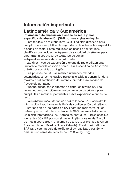 Información importanteLatinoamérica y SudaméricaInformación de exposición a ondas de radio y tasaespecífica de absorción (SAR por sus siglas en inglés).Este modelo de teléfono móvil C2304 ha sido diseñado para cumplir con los requisitos de seguridad aplicables sobre exposición a ondas de radio. Estos requisitos se basan en directricescientíficas que incluyen márgenes de seguridad diseñados paragarantizar la seguridad de todas las personas,independientemente de su edad o salud.Las directrices de exposición a ondas de radio utilizan unaunidad de medida conocida como Tasa Específica de Absorcióno SAR por sus siglas en inglés.Las pruebas de SAR se realizan utilizando métodosestandarizados con el equipo personal o tableta transmitiendo almáximo nivel certificado de potencia en todas las bandas defrecuencia utilizadas.Aunque puede haber diferencias entre los niveles SAR devarios modelos de teléfonos, todos han sido diseñados paracumplir las directrices pertinentes sobre exposición a ondas deradio.Para obtener más información sobre la tasa SAR, consulte laInformación importante en la Guía de configuración del teléfono.Información de los datos de SAR para los residentes en lospaíses que han adoptado el límite de SAR recomendado por laComisión Internacional de Protección contra las Radiaciones NoIonizantes (ICNIRP por sus siglas en inglés), que es de 2 W / kgde media sobre diez (10) gramos de tejido (por ejemplo la UniónEuropea, Japón, Brasil y Nueva Zelanda): El valor más alto deSAR para este modelo de teléfono al ser analizado por Sonypara su uso cerca del oído es de 0.283 W/kg (10g).9