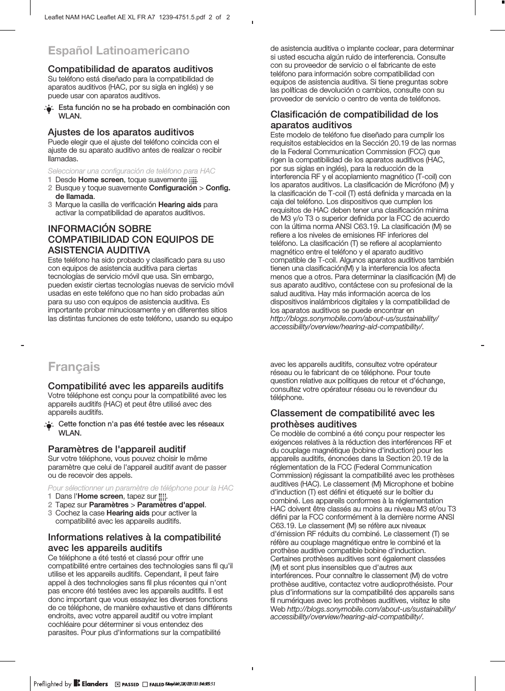 Español LatinoamericanoCompatibilidad de aparatos auditivosSu teléfono está diseñado para la compatibilidad deaparatos auditivos (HAC, por su sigla en inglés) y sepuede usar con aparatos auditivos.Esta función no se ha probado en combinación conWLAN.Ajustes de los aparatos auditivosPuede elegir que el ajuste del teléfono coincida con elajuste de su aparato auditivo antes de realizar o recibirllamadas.Seleccionar una configuración de teléfono para HAC1Desde Home screen, toque suavemente  .2Busque y toque suavemente Configuración &gt; Config.de llamada.3Marque la casilla de verificación Hearing aids paraactivar la compatibilidad de aparatos auditivos.INFORMACIÓN SOBRECOMPATIBILIDAD CON EQUIPOS DEASISTENCIA AUDITIVAEste teléfono ha sido probado y clasificado para su usocon equipos de asistencia auditiva para ciertastecnologías de servicio móvil que usa. Sin embargo,pueden existir ciertas tecnologías nuevas de servicio móvilusadas en este teléfono que no han sido probadas aúnpara su uso con equipos de asistencia auditiva. Esimportante probar minuciosamente y en diferentes sitioslas distintas funciones de este teléfono, usando su equipoFrançaisCompatibilité avec les appareils auditifsVotre téléphone est conçu pour la compatibilité avec lesappareils auditifs (HAC) et peut être utilisé avec desappareils auditifs.Cette fonction n&apos;a pas été testée avec les réseauxWLAN.Paramètres de l&apos;appareil auditifSur votre téléphone, vous pouvez choisir le mêmeparamètre que celui de l&apos;appareil auditif avant de passerou de recevoir des appels.Pour sélectionner un paramètre de téléphone pour la HAC1Dans l&apos;Home screen, tapez sur  .2Tapez sur Paramètres &gt; Paramètres d&apos;appel.3Cochez la case Hearing aids pour activer lacompatibilité avec les appareils auditifs.Informations relatives à la compatibilitéavec les appareils auditifsCe téléphone a été testé et classé pour offrir unecompatibilité entre certaines des technologies sans fil qu&apos;ilutilise et les appareils auditifs. Cependant, il peut faireappel à des technologies sans fil plus récentes qui n&apos;ontpas encore été testées avec les appareils auditifs. Il estdonc important que vous essayiez les diverses fonctionsde ce téléphone, de manière exhaustive et dans différentsendroits, avec votre appareil auditif ou votre implantcochléaire pour déterminer si vous entendez desparasites. Pour plus d&apos;informations sur la compatibilitéde asistencia auditiva o implante coclear, para determinarsi usted escucha algún ruido de interferencia. Consultecon su proveedor de servicio o el fabricante de esteteléfono para información sobre compatibilidad conequipos de asistencia auditiva. Si tiene preguntas sobrelas políticas de devolución o cambios, consulte con suproveedor de servicio o centro de venta de teléfonos.Clasificación de compatibilidad de losaparatos auditivosEste modelo de teléfono fue diseñado para cumplir losrequisitos establecidos en la Sección 20.19 de las normasde la Federal Communication Commission (FCC) querigen la compatibilidad de los aparatos auditivos (HAC,por sus siglas en inglés), para la reducción de lainterferencia RF y el acoplamiento magnético (T-coil) conlos aparatos auditivos. La clasificación de Micrófono (M) yla clasificación de T-coil (T) está definida y marcada en lacaja del teléfono. Los dispositivos que cumplen losrequisitos de HAC deben tener una clasificación mínimade M3 y/o T3 o superior definida por la FCC de acuerdocon la última norma ANSI C63.19. La clasificación (M) serefiere a los niveles de emisiones RF inferiores delteléfono. La clasificación (T) se refiere al acoplamientomagnético entre el teléfono y el aparato auditivocompatible de T-coil. Algunos aparatos auditivos tambiéntienen una clasificación(M) y la interferencia los afectamenos que a otros. Para determinar la clasificación (M) desus aparato auditivo, contáctese con su profesional de lasalud auditiva. Hay más información acerca de losdispositivos inalámbricos digitales y la compatibilidad delos aparatos auditivos se puede encontrar enavec les appareils auditifs, consultez votre opérateurréseau ou le fabricant de ce téléphone. Pour toutequestion relative aux politiques de retour et d&apos;échange,consultez votre opérateur réseau ou le revendeur dutéléphone.Classement de compatibilité avec lesprothèses auditivesCe modèle de combiné a été conçu pour respecter lesexigences relatives à la réduction des interférences RF etdu couplage magnétique (bobine d&apos;induction) pour lesappareils auditifs, énoncées dans la Section 20.19 de laréglementation de la FCC (Federal CommunicationCommission) régissant la compatibilité avec les prothèsesauditives (HAC). Le classement (M) Microphone et bobined&apos;induction (T) est défini et étiqueté sur le boîtier ducombiné. Les appareils conformes à la réglementationHAC doivent être classés au moins au niveau M3 et/ou T3défini par la FCC conformément à la dernière norme ANSIC63.19. Le classement (M) se réfère aux niveauxd&apos;émission RF réduits du combiné. Le classement (T) seréfère au couplage magnétique entre le combiné et laprothèse auditive compatible bobine d&apos;induction.Certaines prothèses auditives sont également classées(M) et sont plus insensibles que d&apos;autres auxinterférences. Pour connaître le classement (M) de votreprothèse auditive, contactez votre audioprothésiste. Pourplus d’informations sur la compatibilité des appareils sansfil numériques avec les prothèses auditives, visitez le siteWeb May 30, 2012  13:36:45http://blogs.sonymobile.com/about-us/sustainability/accessibility/overview/hearing-aid-compatibility/.accessibility/overview/hearing-aid-compatibility/.http://blogs.sonymobile.com/about-us/sustainability/October 24, 2013  14:55:51Leaflet NAM HAC Leaflet AE XL FR A7  1239-4751.5.pdf  2  of   2