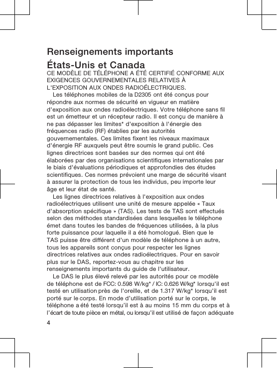 Renseignements importantsÉtats-Unis et CanadaCE MODÈLE DE TÉLÉPHONE A ÉTÉ CERTIFIÉ CONFORME AUXEXIGENCES GOUVERNEMENTALES RELATIVES ÀL&apos;EXPOSITION AUX ONDES RADIOÉLECTRIQUES.Les téléphones mobiles de la D2305 ont été conçus pourrépondre aux normes de sécurité en vigueur en matièred&apos;exposition aux ondes radioélectriques. Votre téléphone sans filest un émetteur et un récepteur radio. Il est conçu de manière àne pas dépasser les limites* d&apos;exposition à l&apos;énergie desfréquences radio (RF) établies par les autoritésgouvernementales. Ces limites fixent les niveaux maximauxd&apos;énergie RF auxquels peut être soumis le grand public. Ceslignes directrices sont basées sur des normes qui ont étéélaborées par des organisations scientifiques internationales parle biais d&apos;évaluations périodiques et approfondies des étudesscientifiques. Ces normes prévoient une marge de sécurité visantà assurer la protection de tous les individus, peu importe leurâge et leur état de santé.Les lignes directrices relatives à l&apos;exposition aux ondesradioélectriques utilisent une unité de mesure appelée « Tauxd&apos;absorption spécifique » (TAS). Les tests de TAS sont effectuésselon des méthodes standardisées dans lesquelles le téléphoneémet dans toutes les bandes de fréquences utilisées, à la plusforte puissance pour laquelle il a été homologué. Bien que leTAS puisse être différent d&apos;un modèle de téléphone à un autre,tous les appareils sont conçus pour respecter les lignesdirectrices relatives aux ondes radioélectriques. Pour en savoirplus sur le DAS, reportez-vous au chapitre sur lesrenseignements importants du guide de l&apos;utilisateur.Le DAS le plus élevé relevé par les autorités pour ce modèlede téléphone est de FCC: 0.598 W/kg* / IC: 0.626 W/kg* lorsqu&apos;il est testé en utilisation près de l&apos;oreille, et de 1.317 W/kg* lorsqu&apos;il est porté sur le corps. En mode d’utilisation porté sur le corps, le téléphone a été testé lorsqu’il est à au moins 15 mm du corps et à l’écart de toute pièce en métal, ou lorsqu’il est utilisé de façon adéquate4