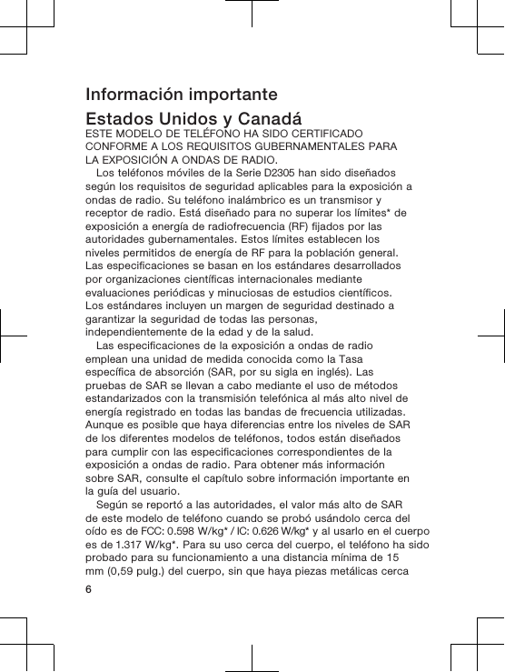 Información importanteEstados Unidos y CanadáESTE MODELO DE TELÉFONO HA SIDO CERTIFICADOCONFORME A LOS REQUISITOS GUBERNAMENTALES PARALA EXPOSICIÓN A ONDAS DE RADIO.Los teléfonos móviles de la Serie D2305 han sido diseñadossegún los requisitos de seguridad aplicables para la exposición aondas de radio. Su teléfono inalámbrico es un transmisor yreceptor de radio. Está diseñado para no superar los límites* deexposición a energía de radiofrecuencia (RF) fijados por lasautoridades gubernamentales. Estos límites establecen losniveles permitidos de energía de RF para la población general.Las especificaciones se basan en los estándares desarrolladospor organizaciones científicas internacionales medianteevaluaciones periódicas y minuciosas de estudios científicos.Los estándares incluyen un margen de seguridad destinado agarantizar la seguridad de todas las personas,independientemente de la edad y de la salud.Las especificaciones de la exposición a ondas de radioemplean una unidad de medida conocida como la Tasaespecífica de absorción (SAR, por su sigla en inglés). Laspruebas de SAR se llevan a cabo mediante el uso de métodosestandarizados con la transmisión telefónica al más alto nivel deenergía registrado en todas las bandas de frecuencia utilizadas.Aunque es posible que haya diferencias entre los niveles de SARde los diferentes modelos de teléfonos, todos están diseñadospara cumplir con las especificaciones correspondientes de laexposición a ondas de radio. Para obtener más informaciónsobre SAR, consulte el capítulo sobre información importante enla guía del usuario.Según se reportó a las autoridades, el valor más alto de SARde este modelo de teléfono cuando se probó usándolo cerca deloído es de FCC: 0.598 W/kg* / IC: 0.626 W/kg* y al usarlo en el cuerpo es de 1.317 W/kg*. Para su uso cerca del cuerpo, el teléfono ha sidoprobado para su funcionamiento a una distancia mínima de 15mm (0,59 pulg.) del cuerpo, sin que haya piezas metálicas cerca6