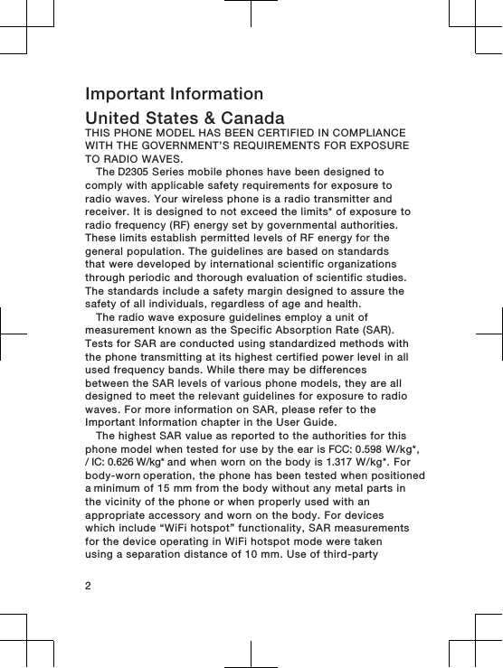 Important InformationUnited States &amp; CanadaTHIS PHONE MODEL HAS BEEN CERTIFIED IN COMPLIANCEWITH THE GOVERNMENT’S REQUIREMENTS FOR EXPOSURETO RADIO WAVES.The D2305 Series mobile phones have been designed tocomply with applicable safety requirements for exposure toradio waves. Your wireless phone is a radio transmitter andreceiver. It is designed to not exceed the limits* of exposure toradio frequency (RF) energy set by governmental authorities.These limits establish permitted levels of RF energy for thegeneral population. The guidelines are based on standardsthat were developed by international scientific organizationsthrough periodic and thorough evaluation of scientific studies.The standards include a safety margin designed to assure thesafety of all individuals, regardless of age and health.The radio wave exposure guidelines employ a unit ofmeasurement known as the Specific Absorption Rate (SAR).Tests for SAR are conducted using standardized methods withthe phone transmitting at its highest certified power level in allused frequency bands. While there may be differencesbetween the SAR levels of various phone models, they are alldesigned to meet the relevant guidelines for exposure to radiowaves. For more information on SAR, please refer to theImportant Information chapter in the User Guide.The highest SAR value as reported to the authorities for thisphone model when tested for use by the ear is FCC: 0.598 W/kg*,/ IC: 0.626 W/kg* and when worn on the body is 1.317 W/kg*. For body-worn operation, the phone has been tested when positioned a minimum of 15 mm from the body without any metal parts inthe vicinity of the phone or when properly used with anappropriate accessory and worn on the body. For deviceswhich include “WiFi hotspot” functionality, SAR measurementsfor the device operating in WiFi hotspot mode were takenusing a separation distance of 10 mm. Use of third-party2