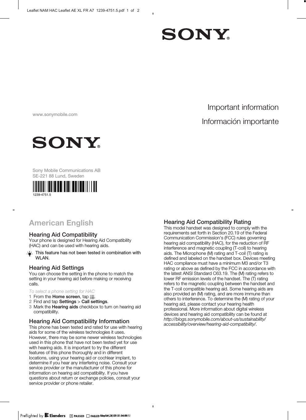 American EnglishHearing Aid CompatibilityYour phone is designed for Hearing Aid Compatibility(HAC) and can be used with hearing aids.This feature has not been tested in combination withWLAN.Hearing Aid SettingsYou can choose the setting in the phone to match thesetting in your hearing aid before making or receivingcalls.To select a phone setting for HAC1From the Home screen, tap  .2Find and tap Settings &gt; Call settings.3Mark the Hearing aids checkbox to turn on hearing aidcompatibility.Hearing Aid Compatibility InformationThis phone has been tested and rated for use with hearingaids for some of the wireless technologies it uses.However, there may be some newer wireless technologiesused in this phone that have not been tested yet for usewith hearing aids. It is important to try the differentfeatures of this phone thoroughly and in differentlocations, using your hearing aid or cochlear implant, todetermine if you hear any interfering noise. Consult yourservice provider or the manufacturer of this phone forinformation on hearing aid compatibility. If you havequestions about return or exchange policies, consult yourservice provider or phone retailer.Hearing Aid Compatibility RatingThis model handset was designed to comply with therequirements set forth in Section 20.19 of the FederalCommunication Commission&apos;s (FCC) rules governinghearing aid compatibility (HAC), for the reduction of RFinterference and magnetic coupling (T-coil) to hearingaids. The Microphone (M) rating and T-coil (T) rating isdefined and labeled on the handset box. Devices meetingHAC compliance must have a minimum M3 and/or T3rating or above as defined by the FCC in accordance withthe latest ANSI Standard C63.19. The (M) rating refers tolower RF emission levels of the handset. The (T) ratingrefers to the magnetic coupling between the handset andthe T-coil compatible hearing aid. Some hearing aids arealso provided an (M) rating, and are more immune thanothers to interference. To determine the (M) rating of yourhearing aid, please contact your hearing healthprofessional. More information about digital wirelessdevices and hearing aid compatibility can be found atMay 30, 2012  13:36:44Important informationInformación importantewww.sonymobile.comSony Mobile Communications ABSE-221 88 Lund, Swedenhttp://blogs.sonymobile.com/about-us/sustainability/accessibility/overview/hearing-aid-compatibility/.1239-4751.5October 24, 2013  14:55:51Leaflet NAM HAC Leaflet AE XL FR A7  1239-4751.5.pdf  1  of   2