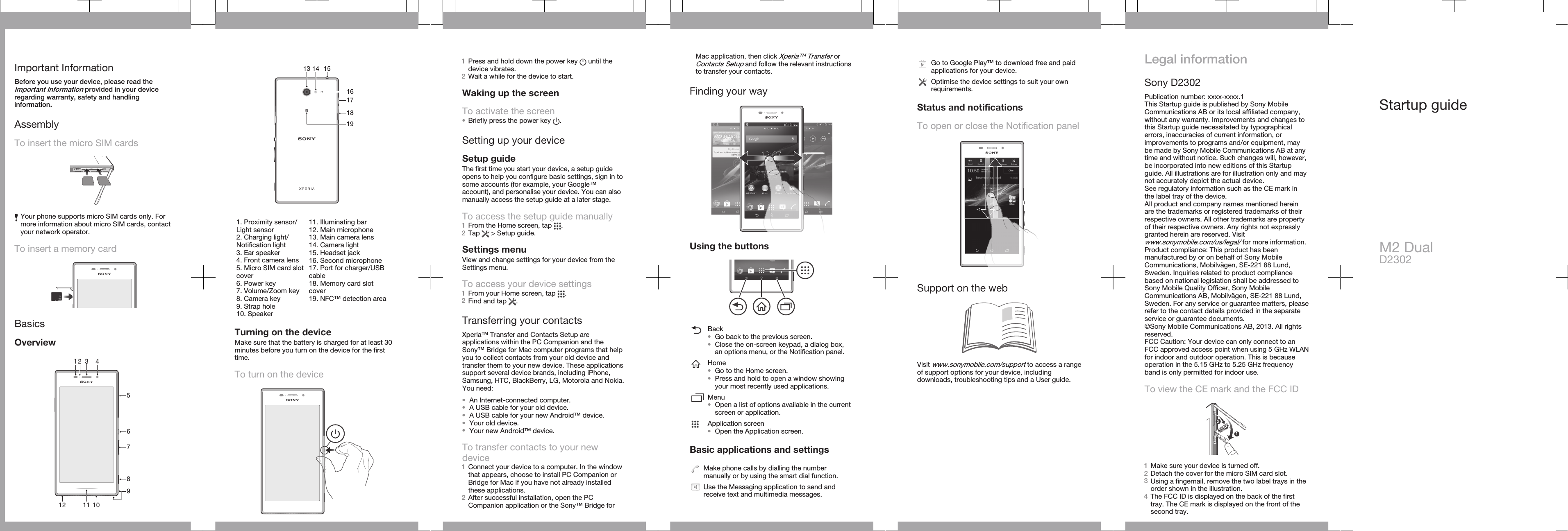 Important InformationBefore you use your device, please read theImportant Information provided in your deviceregarding warranty, safety and handlinginformation.AssemblyTo insert the micro SIM cards12Your phone supports micro SIM cards only. Formore information about micro SIM cards, contactyour network operator.To insert a memory cardBasicsOverview136781091252 411   15171413161819   1. Proximity sensor/Light sensor2. Charging light/Notification light3. Ear speaker4. Front camera lens5. Micro SIM card slotcover6. Power key7. Volume/Zoom key8. Camera key9. Strap hole10. Speaker11. Illuminating bar12. Main microphone13. Main camera lens14. Camera light15. Headset jack16. Second microphone17. Port for charger/USBcable18. Memory card slotcover19. NFC™ detection areaTurning on the deviceMake sure that the battery is charged for at least 30minutes before you turn on the device for the firsttime.To turn on the device1Press and hold down the power key   until thedevice vibrates.2Wait a while for the device to start.Waking up the screenTo activate the screen•Briefly press the power key  .Setting up your deviceSetup guideThe first time you start your device, a setup guideopens to help you configure basic settings, sign in tosome accounts (for example, your Google™account), and personalise your device. You can alsomanually access the setup guide at a later stage.To access the setup guide manually1From the Home screen, tap  .2Tap   &gt; Setup guide.Settings menuView and change settings for your device from theSettings menu.To access your device settings1From your Home screen, tap  .2Find and tap  .Transferring your contactsXperia™ Transfer and Contacts Setup areapplications within the PC Companion and theSony™ Bridge for Mac computer programs that helpyou to collect contacts from your old device andtransfer them to your new device. These applicationssupport several device brands, including iPhone,Samsung, HTC, BlackBerry, LG, Motorola and Nokia.You need:•An Internet-connected computer.•A USB cable for your old device.•A USB cable for your new Android™ device.•Your old device.•Your new Android™ device.To transfer contacts to your newdevice1Connect your device to a computer. In the windowthat appears, choose to install PC Companion orBridge for Mac if you have not already installedthese applications.2After successful installation, open the PCCompanion application or the Sony™ Bridge forMac application, then click Xperia™ Transfer orContacts Setup and follow the relevant instructionsto transfer your contacts.Finding your wayUsing the buttonsBack•Go back to the previous screen.•Close the on-screen keypad, a dialog box,an options menu, or the Notification panel.Home•Go to the Home screen.•Press and hold to open a window showingyour most recently used applications.Menu•Open a list of options available in the currentscreen or application.Application screen•Open the Application screen.Basic applications and settingsMake phone calls by dialling the numbermanually or by using the smart dial function.Use the Messaging application to send andreceive text and multimedia messages.Go to Google Play™ to download free and paidapplications for your device.Optimise the device settings to suit your ownrequirements.Status and notificationsTo open or close the Notification panelSupport on the webVisit www.sonymobile.com/support to access a rangeof support options for your device, includingdownloads, troubleshooting tips and a User guide.Legal informationSony D2302Publication number: xxxx-xxxx.1This Startup guide is published by Sony MobileCommunications AB or its local affiliated company,without any warranty. Improvements and changes tothis Startup guide necessitated by typographicalerrors, inaccuracies of current information, orimprovements to programs and/or equipment, maybe made by Sony Mobile Communications AB at anytime and without notice. Such changes will, however,be incorporated into new editions of this Startupguide. All illustrations are for illustration only and maynot accurately depict the actual device.See regulatory information such as the CE mark inthe label tray of the device.All product and company names mentioned hereinare the trademarks or registered trademarks of theirrespective owners. All other trademarks are propertyof their respective owners. Any rights not expresslygranted herein are reserved. Visitwww.sonymobile.com/us/legal/ for more information.Product compliance: This product has beenmanufactured by or on behalf of Sony MobileCommunications, Mobilvägen, SE-221 88 Lund,Sweden. Inquiries related to product compliancebased on national legislation shall be addressed toSony Mobile Quality Officer, Sony MobileCommunications AB, Mobilvägen, SE-221 88 Lund,Sweden. For any service or guarantee matters, pleaserefer to the contact details provided in the separateservice or guarantee documents.©Sony Mobile Communications AB, 2013. All rightsreserved.FCC Caution: Your device can only connect to anFCC approved access point when using 5 GHz WLANfor indoor and outdoor operation. This is becauseoperation in the 5.15 GHz to 5.25 GHz frequencyband is only permitted for indoor use.To view the CE mark and the FCC ID12121Make sure your device is turned off.2Detach the cover for the micro SIM card slot.3Using a fingernail, remove the two label trays in theorder shown in the illustration.4The FCC ID is displayed on the back of the firsttray. The CE mark is displayed on the front of thesecond tray.Startup guideM2 DualD2302