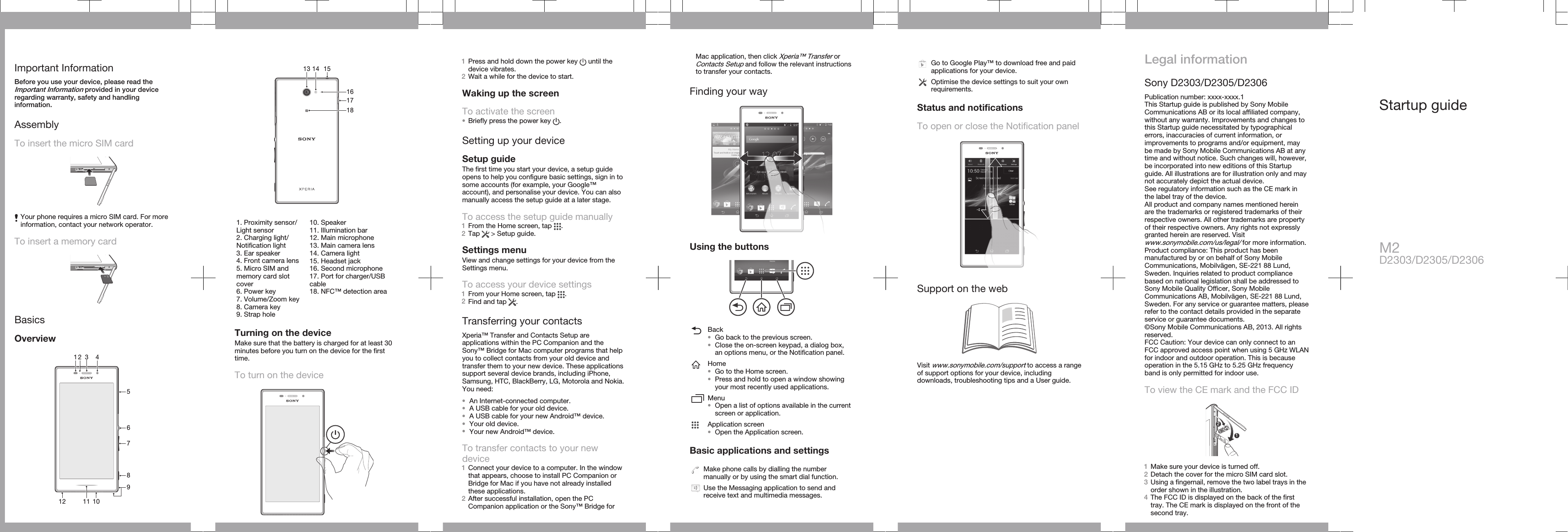 Important InformationBefore you use your device, please read theImportant Information provided in your deviceregarding warranty, safety and handlinginformation.AssemblyTo insert the micro SIM cardYour phone requires a micro SIM card. For moreinformation, contact your network operator.To insert a memory cardBasicsOverview136781091252 411   151714131618   1. Proximity sensor/Light sensor2. Charging light/Notification light3. Ear speaker4. Front camera lens5. Micro SIM andmemory card slotcover6. Power key7. Volume/Zoom key8. Camera key9. Strap hole10. Speaker11. Illumination bar12. Main microphone13. Main camera lens14. Camera light15. Headset jack16. Second microphone17. Port for charger/USBcable18. NFC™ detection areaTurning on the deviceMake sure that the battery is charged for at least 30minutes before you turn on the device for the firsttime.To turn on the device1Press and hold down the power key   until thedevice vibrates.2Wait a while for the device to start.Waking up the screenTo activate the screen•Briefly press the power key  .Setting up your deviceSetup guideThe first time you start your device, a setup guideopens to help you configure basic settings, sign in tosome accounts (for example, your Google™account), and personalise your device. You can alsomanually access the setup guide at a later stage.To access the setup guide manually1From the Home screen, tap  .2Tap   &gt; Setup guide.Settings menuView and change settings for your device from theSettings menu.To access your device settings1From your Home screen, tap  .2Find and tap  .Transferring your contactsXperia™ Transfer and Contacts Setup areapplications within the PC Companion and theSony™ Bridge for Mac computer programs that helpyou to collect contacts from your old device andtransfer them to your new device. These applicationssupport several device brands, including iPhone,Samsung, HTC, BlackBerry, LG, Motorola and Nokia.You need:•An Internet-connected computer.•A USB cable for your old device.•A USB cable for your new Android™ device.•Your old device.•Your new Android™ device.To transfer contacts to your newdevice1Connect your device to a computer. In the windowthat appears, choose to install PC Companion orBridge for Mac if you have not already installedthese applications.2After successful installation, open the PCCompanion application or the Sony™ Bridge forMac application, then click Xperia™ Transfer orContacts Setup and follow the relevant instructionsto transfer your contacts.Finding your wayUsing the buttonsBack•Go back to the previous screen.•Close the on-screen keypad, a dialog box,an options menu, or the Notification panel.Home•Go to the Home screen.•Press and hold to open a window showingyour most recently used applications.Menu•Open a list of options available in the currentscreen or application.Application screen•Open the Application screen.Basic applications and settingsMake phone calls by dialling the numbermanually or by using the smart dial function.Use the Messaging application to send andreceive text and multimedia messages.Go to Google Play™ to download free and paidapplications for your device.Optimise the device settings to suit your ownrequirements.Status and notificationsTo open or close the Notification panelSupport on the webVisit www.sonymobile.com/support to access a rangeof support options for your device, includingdownloads, troubleshooting tips and a User guide.Legal informationSony D2303/D2305/D2306Publication number: xxxx-xxxx.1This Startup guide is published by Sony MobileCommunications AB or its local affiliated company,without any warranty. Improvements and changes tothis Startup guide necessitated by typographicalerrors, inaccuracies of current information, orimprovements to programs and/or equipment, maybe made by Sony Mobile Communications AB at anytime and without notice. Such changes will, however,be incorporated into new editions of this Startupguide. All illustrations are for illustration only and maynot accurately depict the actual device.See regulatory information such as the CE mark inthe label tray of the device.All product and company names mentioned hereinare the trademarks or registered trademarks of theirrespective owners. All other trademarks are propertyof their respective owners. Any rights not expresslygranted herein are reserved. Visitwww.sonymobile.com/us/legal/ for more information.Product compliance: This product has beenmanufactured by or on behalf of Sony MobileCommunications, Mobilvägen, SE-221 88 Lund,Sweden. Inquiries related to product compliancebased on national legislation shall be addressed toSony Mobile Quality Officer, Sony MobileCommunications AB, Mobilvägen, SE-221 88 Lund,Sweden. For any service or guarantee matters, pleaserefer to the contact details provided in the separateservice or guarantee documents.©Sony Mobile Communications AB, 2013. All rightsreserved.FCC Caution: Your device can only connect to anFCC approved access point when using 5 GHz WLANfor indoor and outdoor operation. This is becauseoperation in the 5.15 GHz to 5.25 GHz frequencyband is only permitted for indoor use.To view the CE mark and the FCC ID121Make sure your device is turned off.2Detach the cover for the micro SIM card slot.3Using a fingernail, remove the two label trays in theorder shown in the illustration.4The FCC ID is displayed on the back of the firsttray. The CE mark is displayed on the front of thesecond tray.Startup guideM2D2303/D2305/D2306