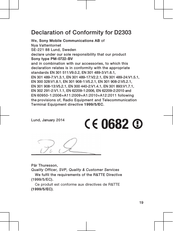 Declaration of Conformity for D2303 We, Sony Mobile Communications AB ofNya VattentornetSE-221 88 Lund, Swedendeclare under our sole responsibility that our productSony type PM-0722-BVand in combination with our accessories, to which thisdeclaration relates is in conformity with the appropriatestandards EN 301 511:V9.0.2, EN 301 489-3:V1.6.1, EN 301 489-7:V1.3.1, EN 301 489-17:V2.2.1, EN 301 489-24:V1.5.1, EN 300 328:V1.8.1, EN 301 908-1:V5.2.1, EN 301 908-2:V5.2.1, EN 301 908-13:V5.2.1, EN 300 440-2:V1.4.1, EN 301 893:V1.7.1, EN 302 291-2:V1.1.1, EN 62209-1:2006, EN 62209-2:2010 andEN 60950-1:2006+A11:2009+A1:2010+A12:2011 following the provisions of, Radio Equipment and TelecommunicationTerminal Equipment directive 1999/5/EC.Lund, January 201419Pär Thuresson,Quality Officer, SVP, Quality &amp; Customer ServicesWe fulfil the requirements of the R&amp;TTE Directive(1999/5/EC).Ce produit est conforme aux directives de R&amp;TTE(1999/5/EC).