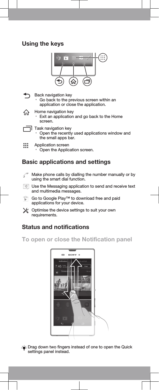 Using the keysBack navigation key•Go back to the previous screen within anapplication or close the application.Home navigation key•Exit an application and go back to the Homescreen.Task navigation key•Open the recently used applications window andthe small apps bar.Application screen•Open the Application screen.Basic applications and settingsMake phone calls by dialling the number manually or byusing the smart dial function.Use the Messaging application to send and receive textand multimedia messages.Go to Google Play™ to download free and paidapplications for your device.Optimise the device settings to suit your ownrequirements.Status and notificationsTo open or close the Notification panelDrag down two fingers instead of one to open the Quicksettings panel instead.