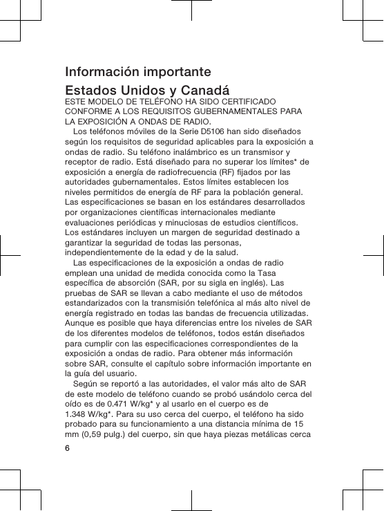 Información importanteEstados Unidos y CanadáESTE MODELO DE TELÉFONO HA SIDO CERTIFICADOCONFORME A LOS REQUISITOS GUBERNAMENTALES PARALA EXPOSICIÓN A ONDAS DE RADIO.Los teléfonos móviles de la Serie D5106 han sido diseñadossegún los requisitos de seguridad aplicables para la exposición aondas de radio. Su teléfono inalámbrico es un transmisor yreceptor de radio. Está diseñado para no superar los límites* deexposición a energía de radiofrecuencia (RF) fijados por lasautoridades gubernamentales. Estos límites establecen losniveles permitidos de energía de RF para la población general.Las especificaciones se basan en los estándares desarrolladospor organizaciones científicas internacionales medianteevaluaciones periódicas y minuciosas de estudios científicos.Los estándares incluyen un margen de seguridad destinado agarantizar la seguridad de todas las personas,independientemente de la edad y de la salud.Las especificaciones de la exposición a ondas de radioemplean una unidad de medida conocida como la Tasaespecífica de absorción (SAR, por su sigla en inglés). Laspruebas de SAR se llevan a cabo mediante el uso de métodosestandarizados con la transmisión telefónica al más alto nivel deenergía registrado en todas las bandas de frecuencia utilizadas.Aunque es posible que haya diferencias entre los niveles de SARde los diferentes modelos de teléfonos, todos están diseñadospara cumplir con las especificaciones correspondientes de laexposición a ondas de radio. Para obtener más informaciónsobre SAR, consulte el capítulo sobre información importante enla guía del usuario.Según se reportó a las autoridades, el valor más alto de SARde este modelo de teléfono cuando se probó usándolo cerca deloído es de 0.471 W/kg* y al usarlo en el cuerpo es de1.348 W/kg*. Para su uso cerca del cuerpo, el teléfono ha sidoprobado para su funcionamiento a una distancia mínima de 15mm (0,59 pulg.) del cuerpo, sin que haya piezas metálicas cerca6