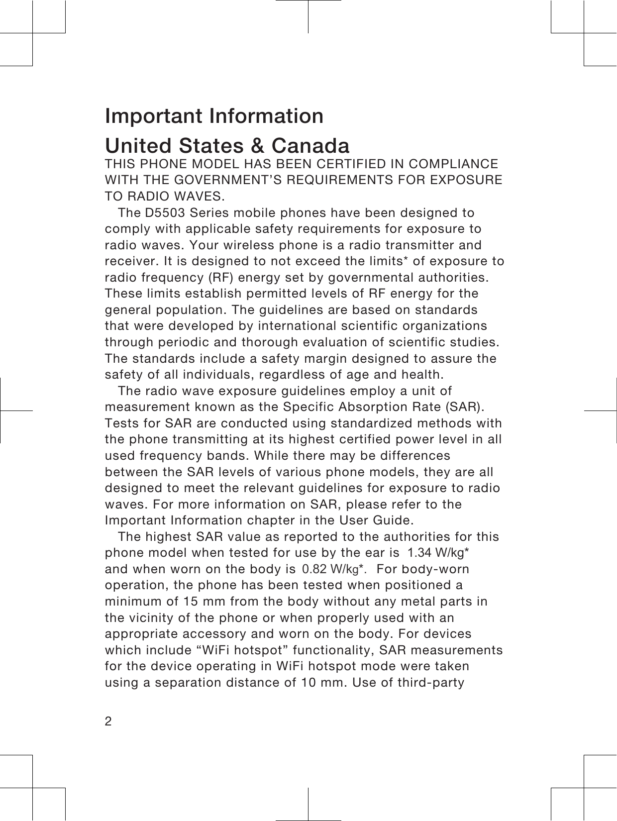 Important InformationUnited States &amp; CanadaTHIS PHONE MODEL HAS BEEN CERTIFIED IN COMPLIANCEWITH THE GOVERNMENT’S REQUIREMENTS FOR EXPOSURETO RADIO WAVES.The &apos;5503 Series mobile phones have been designed tocomply with applicable safety requirements for exposure toradio waves. Your wireless phone is a radio transmitter andreceiver. It is designed to not exceed the limits* of exposure toradio frequency (RF) energy set by governmental authorities.These limits establish permitted levels of RF energy for thegeneral population. The guidelines are based on standardsthat were developed by international scientific organizationsthrough periodic and thorough evaluation of scientific studies.The standards include a safety margin designed to assure thesafety of all individuals, regardless of age and health.The radio wave exposure guidelines employ a unit ofmeasurement known as the Specific Absorption Rate (SAR).Tests for SAR are conducted using standardized methods withthe phone transmitting at its highest certified power level in allused frequency bands. While there may be differencesbetween the SAR levels of various phone models, they are alldesigned to meet the relevant guidelines for exposure to radiowaves. For more information on SAR, please refer to theImportant Information chapter in the User Guide.The highest SAR value as reported to the authorities for thisphone model when tested for use by the ear is . W/kg*,and when worn on the body is . W/kg*. For body-wornoperation, the phone has been tested when positioned aminimum of 15 mm from the body without any metal parts inthe vicinity of the phone or when properly used with anappropriate accessory and worn on the body. For deviceswhich include “WiFi hotspot” functionality, SAR measurementsfor the device operating in WiFi hotspot mode were takenusing a separation distance of 10 mm. Use of third-party21.34 W/kg*0.82 W/kg*.