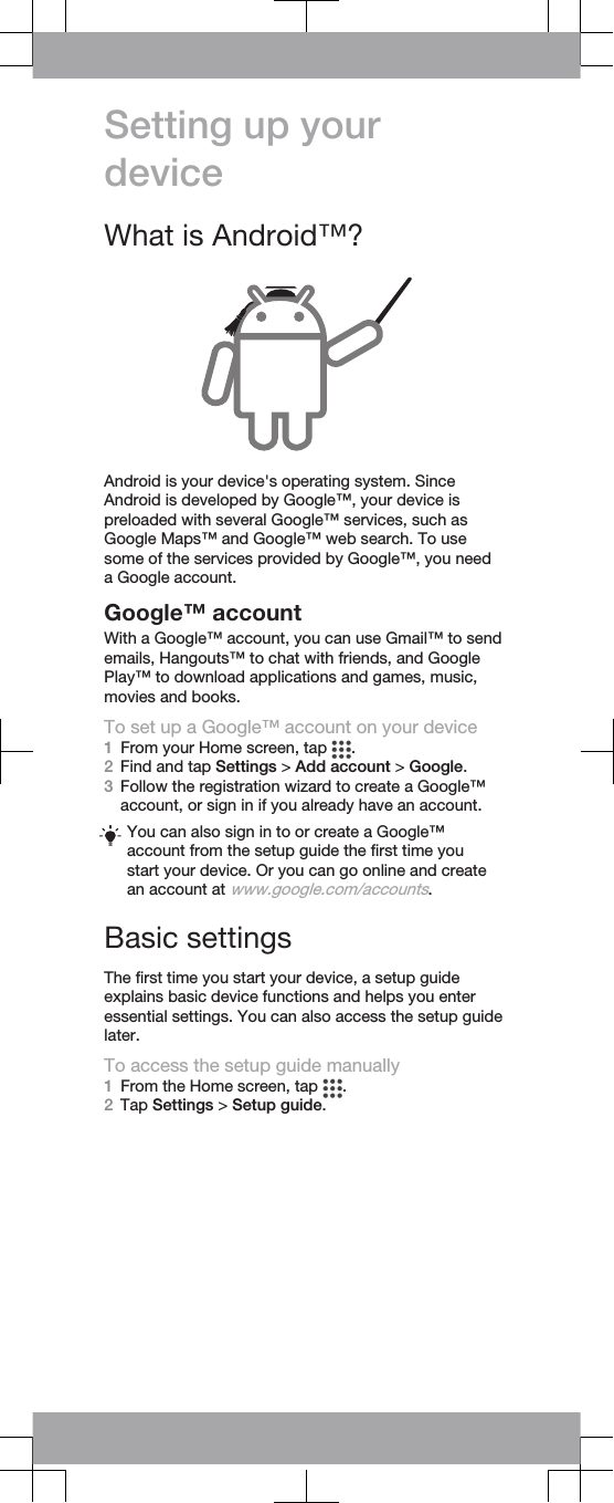 Setting up yourdeviceWhat is Android™?Android is your device&apos;s operating system. SinceAndroid is developed by Google™, your device ispreloaded with several Google™ services, such asGoogle Maps™ and Google™ web search. To usesome of the services provided by Google™, you needa Google account.Google™ accountWith a Google™ account, you can use Gmail™ to sendemails, Hangouts™ to chat with friends, and GooglePlay™ to download applications and games, music,movies and books.To set up a Google™ account on your device1From your Home screen, tap  .2Find and tap Settings &gt; Add account &gt; Google.3Follow the registration wizard to create a Google™account, or sign in if you already have an account.You can also sign in to or create a Google™account from the setup guide the first time youstart your device. Or you can go online and createan account at www.google.com/accounts.Basic settingsThe first time you start your device, a setup guideexplains basic device functions and helps you enteressential settings. You can also access the setup guidelater.To access the setup guide manually1From the Home screen, tap  .2Tap Settings &gt; Setup guide.