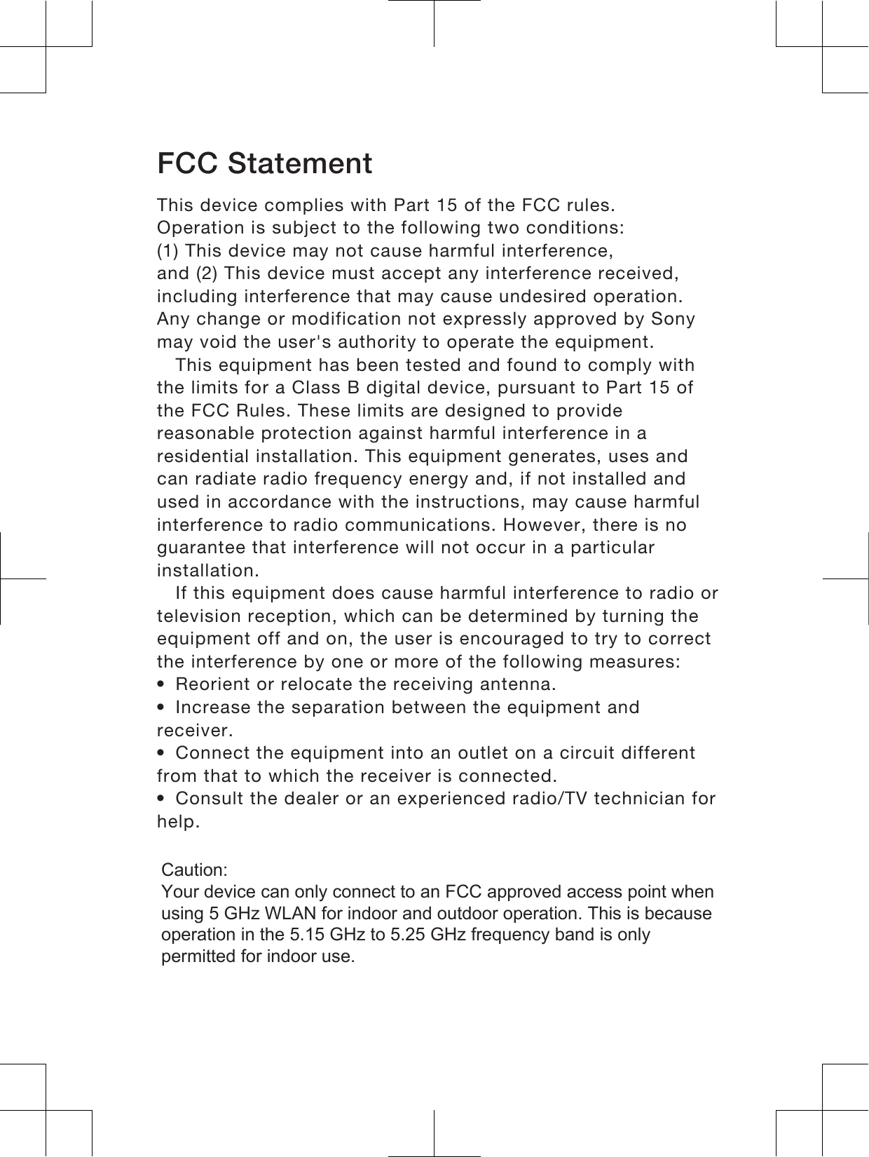 FCC StatementThis device complies with Part 15 of the FCC rules.Operation is subject to the following two conditions:(1) This device may not cause harmful interference,and (2) This device must accept any interference received,including interference that may cause undesired operation.Any change or modification not expressly approved by Sonymay void the user&apos;s authority to operate the equipment.This equipment has been tested and found to comply withthe limits for a Class B digital device, pursuant to Part 15 ofthe FCC Rules. These limits are designed to providereasonable protection against harmful interference in aresidential installation. This equipment generates, uses andcan radiate radio frequency energy and, if not installed andused in accordance with the instructions, may cause harmfulinterference to radio communications. However, there is noguarantee that interference will not occur in a particularinstallation.If this equipment does cause harmful interference to radio ortelevision reception, which can be determined by turning theequipment off and on, the user is encouraged to try to correctthe interference by one or more of the following measures:•Reorient or relocate the receiving antenna.•Increase the separation between the equipment andreceiver.•Connect the equipment into an outlet on a circuit differentfrom that to which the receiver is connected.•Consult the dealer or an experienced radio/TV technician forhelp.17Caution:  Your device can only connect to an FCC approved access point when using 5 GHz WLAN for indoor and outdoor operation. This is because operation in the 5.15 GHz to 5.25 GHz frequency band is only permitted for indoor use.