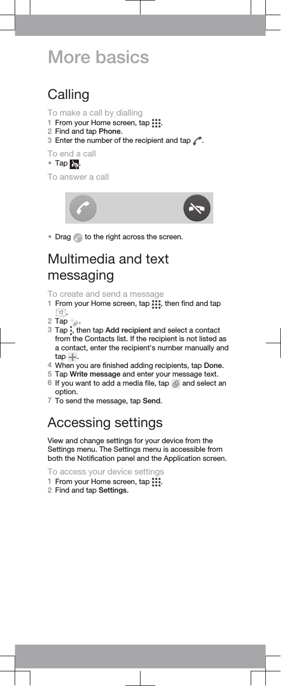 More basicsCallingTo make a call by dialling1From your Home screen, tap  .2Find and tap Phone.3Enter the number of the recipient and tap  .To end a call•Tap  .To answer a call•Drag   to the right across the screen.Multimedia and textmessagingTo create and send a message1From your Home screen, tap  , then find and tap.2Tap  .3Tap  , then tap Add recipient and select a contactfrom the Contacts list. If the recipient is not listed asa contact, enter the recipient&apos;s number manually andtap  .4When you are finished adding recipients, tap Done.5Tap Write message and enter your message text.6If you want to add a media file, tap   and select anoption.7To send the message, tap Send.Accessing settingsView and change settings for your device from theSettings menu. The Settings menu is accessible fromboth the Notification panel and the Application screen.To access your device settings1From your Home screen, tap  .2Find and tap Settings.