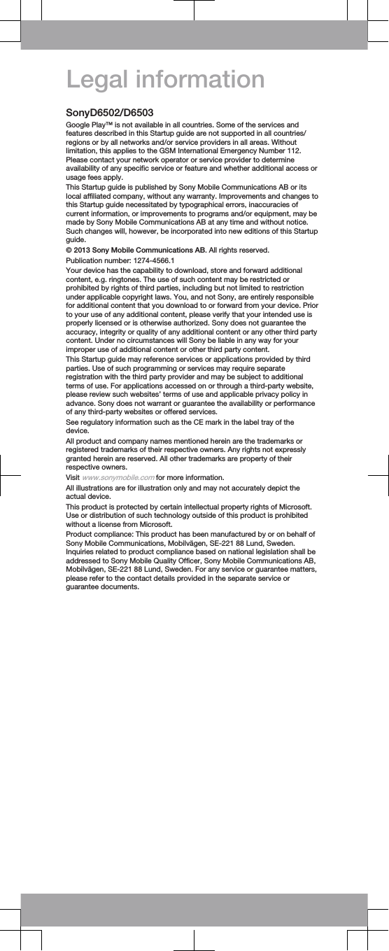 Legal informationSonyD6502/D6503Google Play™ is not available in all countries. Some of the services andfeatures described in this Startup guide are not supported in all countries/regions or by all networks and/or service providers in all areas. Withoutlimitation, this applies to the GSM International Emergency Number 112.Please contact your network operator or service provider to determineavailability of any specific service or feature and whether additional access orusage fees apply.This Startup guide is published by Sony Mobile Communications AB or itslocal affiliated company, without any warranty. Improvements and changes tothis Startup guide necessitated by typographical errors, inaccuracies ofcurrent information, or improvements to programs and/or equipment, may bemade by Sony Mobile Communications AB at any time and without notice.Such changes will, however, be incorporated into new editions of this Startupguide.© 2013 Sony Mobile Communications AB. All rights reserved.Publication number: 1274-4566.1Your device has the capability to download, store and forward additionalcontent, e.g. ringtones. The use of such content may be restricted orprohibited by rights of third parties, including but not limited to restrictionunder applicable copyright laws. You, and not Sony, are entirely responsiblefor additional content that you download to or forward from your device. Priorto your use of any additional content, please verify that your intended use isproperly licensed or is otherwise authorized. Sony does not guarantee theaccuracy, integrity or quality of any additional content or any other third partycontent. Under no circumstances will Sony be liable in any way for yourimproper use of additional content or other third party content.This Startup guide may reference services or applications provided by thirdparties. Use of such programming or services may require separateregistration with the third party provider and may be subject to additionalterms of use. For applications accessed on or through a third-party website,please review such websites’ terms of use and applicable privacy policy inadvance. Sony does not warrant or guarantee the availability or performanceof any third-party websites or offered services.See regulatory information such as the CE mark in the label tray of thedevice.All product and company names mentioned herein are the trademarks orregistered trademarks of their respective owners. Any rights not expresslygranted herein are reserved. All other trademarks are property of theirrespective owners.Visit www.sonymobile.com for more information.All illustrations are for illustration only and may not accurately depict theactual device.This product is protected by certain intellectual property rights of Microsoft.Use or distribution of such technology outside of this product is prohibitedwithout a license from Microsoft.Product compliance: This product has been manufactured by or on behalf ofSony Mobile Communications, Mobilvägen, SE-221 88 Lund, Sweden.Inquiries related to product compliance based on national legislation shall beaddressed to Sony Mobile Quality Officer, Sony Mobile Communications AB,Mobilvägen, SE-221 88 Lund, Sweden. For any service or guarantee matters,please refer to the contact details provided in the separate service orguarantee documents.