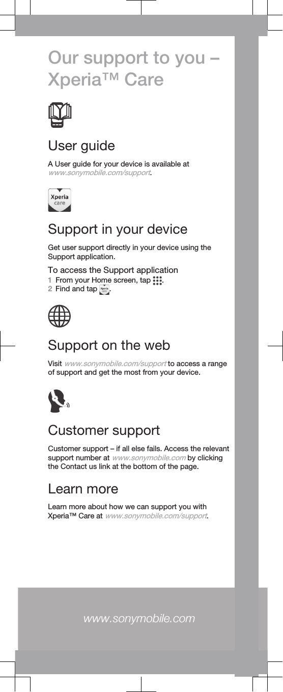 Our support to you –Xperia™ CareUser guideA User guide for your device is available atwww.sonymobile.com/support.Support in your deviceGet user support directly in your device using theSupport application.To access the Support application1From your Home screen, tap  .2Find and tap  .Support on the webVisit www.sonymobile.com/support to access a rangeof support and get the most from your device.Customer supportCustomer support – if all else fails. Access the relevantsupport number at www.sonymobile.com by clickingthe Contact us link at the bottom of the page.Learn moreLearn more about how we can support you withXperia™ Care at www.sonymobile.com/support.www.sonymobile.com 