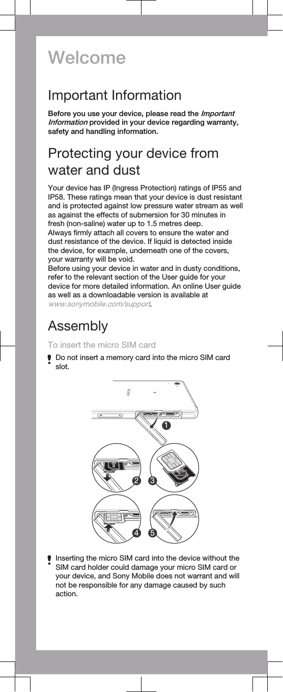 WelcomeImportant InformationBefore you use your device, please read the ImportantInformation provided in your device regarding warranty,safety and handling information.Protecting your device fromwater and dustYour device has IP (Ingress Protection) ratings of IP55 andIP58. These ratings mean that your device is dust resistantand is protected against low pressure water stream as wellas against the effects of submersion for 30 minutes infresh (non-saline) water up to 1.5 metres deep.Always ﬁrmly attach all covers to ensure the water anddust resistance of the device. If liquid is detected insidethe device, for example, underneath one of the covers,your warranty will be void.Before using your device in water and in dusty conditions,refer to the relevant section of the User guide for yourdevice for more detailed information. An online User guideas well as a downloadable version is available atwww.sonymobile.com/support.AssemblyTo insert the micro SIM cardDo not insert a memory card into the micro SIM cardslot.Inserting the micro SIM card into the device without theSIM card holder could damage your micro SIM card oryour device, and Sony Mobile does not warrant and willnot be responsible for any damage caused by suchaction.12 34 5