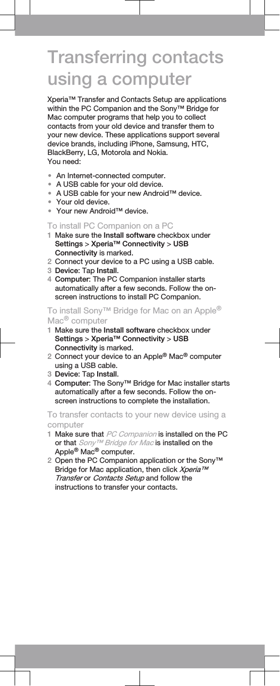 Transferring contactsusing a computerXperia™ Transfer and Contacts Setup are applicationswithin the PC Companion and the Sony™ Bridge forMac computer programs that help you to collectcontacts from your old device and transfer them toyour new device. These applications support severaldevice brands, including iPhone, Samsung, HTC,BlackBerry, LG, Motorola and Nokia.You need:•An Internet-connected computer.•A USB cable for your old device.•A USB cable for your new Android™ device.•Your old device.•Your new Android™ device.To install PC Companion on a PC1Make sure the Install software checkbox underSettings &gt; Xperia™ Connectivity &gt; USBConnectivity is marked.2Connect your device to a PC using a USB cable.3Device: Tap Install.4Computer: The PC Companion installer startsautomatically after a few seconds. Follow the on-screen instructions to install PC Companion.To install Sony™ Bridge for Mac on an Apple®Mac® computer1Make sure the Install software checkbox underSettings &gt; Xperia™ Connectivity &gt; USBConnectivity is marked.2Connect your device to an Apple® Mac® computerusing a USB cable.3Device: Tap Install.4Computer: The Sony™ Bridge for Mac installer startsautomatically after a few seconds. Follow the on-screen instructions to complete the installation.To transfer contacts to your new device using acomputer1Make sure that PC Companion is installed on the PCor that Sony™ Bridge for Mac is installed on theApple® Mac® computer.2Open the PC Companion application or the Sony™Bridge for Mac application, then click Xperia™Transfer or Contacts Setup and follow theinstructions to transfer your contacts.