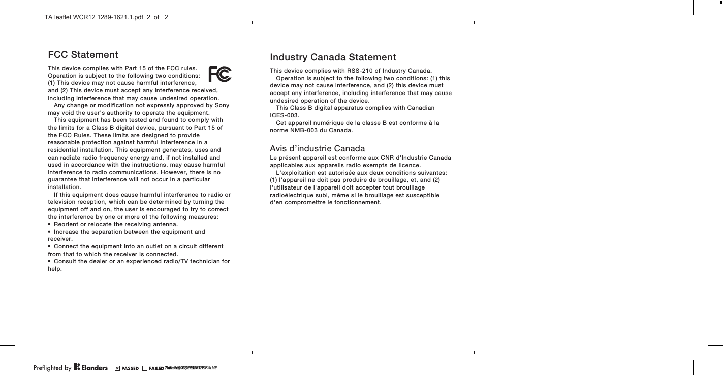 FCC StatementThis device complies with Part 15 of the FCC rules.Operation is subject to the following two conditions:(1) This device may not cause harmful interference,and (2) This device must accept any interference received,including interference that may cause undesired operation.Any change or modification not expressly approved by Sonymay void the user&apos;s authority to operate the equipment.This equipment has been tested and found to comply withthe limits for a Class B digital device, pursuant to Part 15 ofthe FCC Rules. These limits are designed to providereasonable protection against harmful interference in aresidential installation. This equipment generates, uses andcan radiate radio frequency energy and, if not installed andused in accordance with the instructions, may cause harmfulinterference to radio communications. However, there is noguarantee that interference will not occur in a particularinstallation.If this equipment does cause harmful interference to radio ortelevision reception, which can be determined by turning theequipment off and on, the user is encouraged to try to correctthe interference by one or more of the following measures:•Reorient or relocate the receiving antenna.•Increase the separation between the equipment andreceiver.•Connect the equipment into an outlet on a circuit differentfrom that to which the receiver is connected.•Consult the dealer or an experienced radio/TV technician forhelp.Industry Canada StatementThis device complies with RSS-210 of Industry Canada.Operation is subject to the following two conditions: (1) thisdevice may not cause interference, and (2) this device mustaccept any interference, including interference that may causeundesired operation of the device.This Class B digital apparatus complies with CanadianICES-003.Cet appareil numérique de la classe B est conforme à lanorme NMB-003 du Canada.Avis d’industrie CanadaLe présent appareil est conforme aux CNR d&apos;Industrie Canadaapplicables aux appareils radio exempts de licence.L&apos;exploitation est autorisée aux deux conditions suivantes:(1) l&apos;appareil ne doit pas produire de brouillage, et, and (2)l&apos;utilisateur de l&apos;appareil doit accepter tout brouillageradioélectrique subi, même si le brouillage est susceptibled&apos;en compromettre le fonctionnement.July 9, 2013  16:21:24January 23, 2014  16:54:39February 25, 2014  17:14:47?? 5, 2014  09:39:07TA leaflet WCR12 1289-1621.1.pdf  2  of   2