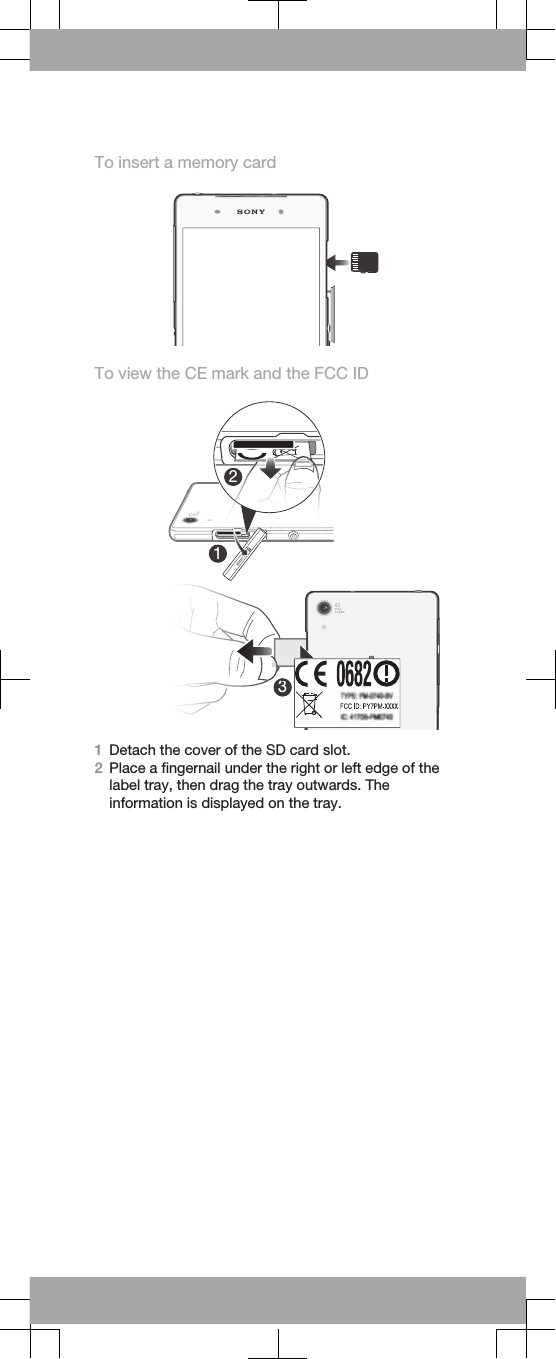 To insert a memory cardTo view the CE mark and the FCC ID1Detach the cover of the micro SIM card slot.2Place a ﬁngernail under the right or left edge of thelabel tray, then drag the tray outwards. Theinformation is displayed on the tray.Detach the cover of the SD card slot.12333