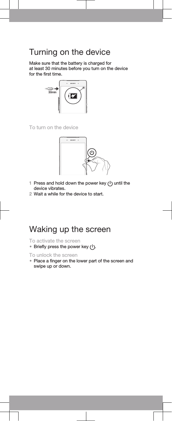 Turning on the deviceMake sure that the battery is charged for at least 30 minutes before you turn on the device for the ﬁrst time.To turn on the device1Press and hold down the power key   until thedevice vibrates.2Wait a while for the device to start.Waking up the screenTo activate the screen•Brieﬂy press the power key  .To unlock the screen•Place a ﬁnger on the lower part of the screen andswipe up or down.30min