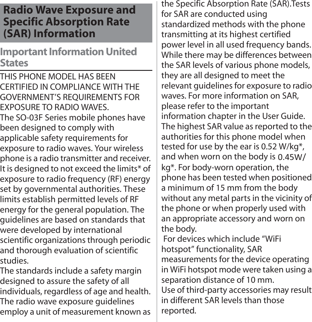 付録／索引Important Information United StatesTHIS PHONE MODEL HAS BEEN CERTIFIED IN COMPLIANCE WITH THE GOVERNMENT’S REQUIREMENTS FOR EXPOSURE TO RADIO WAVES.The SO-03F Series mobile phones have been designed to comply with applicable safety requirements for exposure to radio waves. Your wireless phone is a radio transmitter and receiver. It is designed to not exceed the limits* of exposure to radio frequency (RF) energy set by governmental authorities. These limits establish permitted levels of RF energy for the general population. The guidelines are based on standards that were developed by international scientific organizations through periodic and thorough evaluation of scientific studies.The standards include a safety margin designed to assure the safety of all individuals, regardless of age and health. The radio wave exposure guidelines employ a unit of measurement known as the Specific Absorption Rate (SAR).Tests for SAR are conducted using standardized methods with the phone transmitting at its highest certified power level in all used frequency bands. While there may be differences between the SAR levels of various phone models, they are all designed to meet the relevant guidelines for exposure to radio waves. For more information on SAR, please refer to the important information chapter in the User Guide.The highest SAR value as reported to the authorities for this phone model when tested for use by the ear is 0.52 W/kg*, and when worn on the body is 0.59 W/kg*. For body-worn operation, the phone has been tested when positioned a minimum of 15 mm from the body without any metal parts in the vicinity of the phone or when properly used with an appropriate accessory and worn on the body. For devices which include “WiFi hotspot” functionality, SAR measurements for the device operating in WiFi hotspot mode were taken using a separation distance of 10 mm.Use of third-party accessories may result in different SAR levels than those reported.Radio Wave Exposure and Specific Absorption Rate (SAR) Information0.45W/