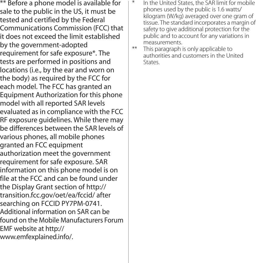 ** Before a phone model is available for sale to the public in the US, it must be tested and certified by the Federal Communications Commission (FCC) that it does not exceed the limit established by the government-adopted requirement for safe exposure*. The tests are performed in positions and locations (i.e., by the ear and worn on the body) as required by the FCC for each model. The FCC has granted an Equipment Authorization for this phone model with all reported SAR levels evaluated as in compliance with the FCC RF exposure guidelines. While there may be differences between the SAR levels of various phones, all mobile phones granted an FCC equipment authorization meet the government requirement for safe exposure. SAR information on this phone model is on file at the FCC and can be found under the Display Grant section of http://transition.fcc.gov/oet/ea/fccid/ after searching on FCCID PY7PM-0741. Additional information on SAR can be found on the Mobile Manufacturers Forum EMF website at http://www.emfexplained.info/.* In the United States, the SAR limit for mobile phones used by the public is 1.6 watts/kilogram (W/kg) averaged over one gram of tissue. The standard incorporates a margin of safety to give additional protection for the public and to account for any variations in measurements.** This paragraph is only applicable to authorities and customers in the United States.