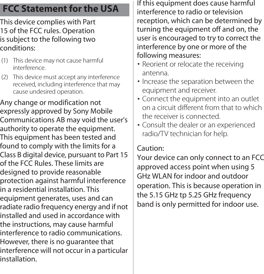 This device complies with Part 15 of the FCC rules. Operation is subject to the following two conditions:Any change or modification not expressly approved by Sony Mobile Communications AB may void the user&apos;s authority to operate the equipment.This equipment has been tested and found to comply with the limits for a Class B digital device, pursuant to Part 15 of the FCC Rules. These limits are designed to provide reasonable protection against harmful interference in a residential installation. This equipment generates, uses and can radiate radio frequency energy and if not installed and used in accordance with the instructions, may cause harmful interference to radio communications. However, there is no guarantee that interference will not occur in a particular installation.If this equipment does cause harmful interference to radio or television reception, which can be determined by turning the equipment off and on, the user is encouraged to try to correct the interference by one or more of the following measures:･Reorient or relocate the receiving antenna.･Increase the separation between the equipment and receiver.･Connect the equipment into an outlet on a circuit different from that to which the receiver is connected.･Consult the dealer or an experienced radio/TV technician for help.FCC Statement for the USA(1) This device may not cause harmful interference.(2) This device must accept any interference received, including interference that may cause undesired operation.Caution: Your device can only connect to an FCC approved access point when using 5 GHz WLAN for indoor and outdoor operation. This is because operation in the 5.15 GHz tp 5.25 GHz frequency band is only permitted for indoor use.