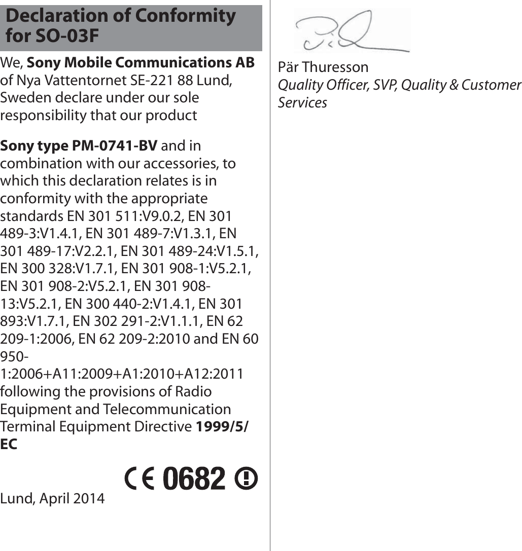 We, Sony Mobile Communications AB of Nya Vattentornet SE-221 88 Lund, Sweden declare under our sole responsibility that our productSony type PM-0741-BV and in combination with our accessories, to which this declaration relates is in conformity with the appropriate standards EN 301 511:V9.0.2, EN 301 489-3:V1.4.1, EN 301 489-7:V1.3.1, EN 301 489-17:V2.2.1, EN 301 489-24:V1.5.1, EN 300 328:V1.7.1, EN 301 908-1:V5.2.1, EN 301 908-2:V5.2.1, EN 301 908-13:V5.2.1, EN 300 440-2:V1.4.1, EN 301 893:V1.7.1, EN 302 291-2:V1.1.1, EN 62 209-1:2006, EN 62 209-2:2010 and EN 60 950-1:2006+A11:2009+A1:2010+A12:2011 following the provisions of Radio Equipment and Telecommunication Terminal Equipment Directive 1999/5/ECLund, April 2014Pär ThuressonQuality Officer, SVP, Quality &amp; Customer ServicesDeclaration of Conformity for SO-03F