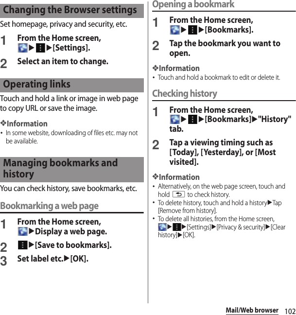 102Mail/Web browserSet homepage, privacy and security, etc.1From the Home screen, uu[Settings].2Select an item to change.Touch and hold a link or image in web page to copy URL or save the image.❖Information･In some website, downloading of files etc. may not be available.You can check history, save bookmarks, etc.Bookmarking a web page1From the Home screen, uDisplay a web page.2u[Save to bookmarks].3Set label etc.u[OK].Opening a bookmark1From the Home screen, uu[Bookmarks].2Tap the bookmark you want to open.❖Information･Touch and hold a bookmark to edit or delete it.Checking history1From the Home screen, uu[Bookmarks]u&quot;History&quot; tab.2Tap a viewing timing such as [Today], [Yesterday], or [Most visited].❖Information･Alternatively, on the web page screen, touch and hold x to check history.･To delete history, touch and hold a historyuTap [Remove from history].･To delete all histories, from the Home screen, uu[Settings]u[Privacy &amp; security]u[Clear history]u[OK].Changing the Browser settingsOperating linksManaging bookmarks and history