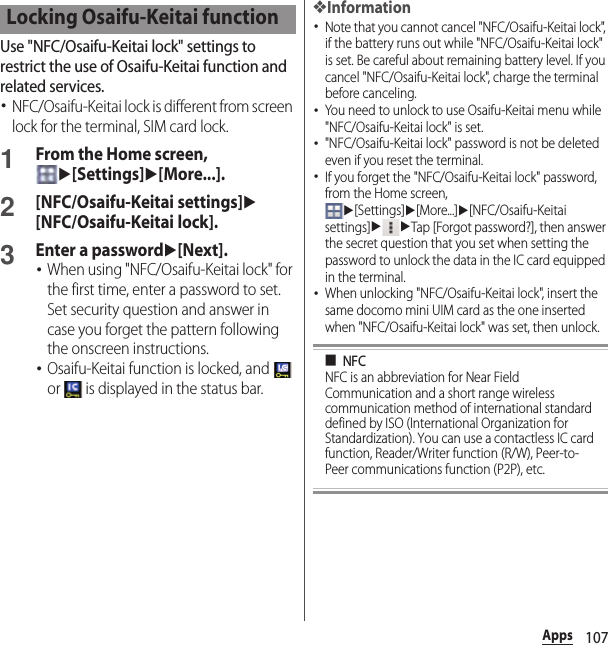 107AppsUse &quot;NFC/Osaifu-Keitai lock&quot; settings to restrict the use of Osaifu-Keitai function and related services.･NFC/Osaifu-Keitai lock is different from screen lock for the terminal, SIM card lock.1From the Home screen, u[Settings]u[More...].2[NFC/Osaifu-Keitai settings]u[NFC/Osaifu-Keitai lock].3Enter a passwordu[Next].･When using &quot;NFC/Osaifu-Keitai lock&quot; for the first time, enter a password to set. Set security question and answer in case you forget the pattern following the onscreen instructions.･Osaifu-Keitai function is locked, and   or   is displayed in the status bar.❖Information･Note that you cannot cancel &quot;NFC/Osaifu-Keitai lock&quot;, if the battery runs out while &quot;NFC/Osaifu-Keitai lock&quot; is set. Be careful about remaining battery level. If you cancel &quot;NFC/Osaifu-Keitai lock&quot;, charge the terminal before canceling.･You need to unlock to use Osaifu-Keitai menu while &quot;NFC/Osaifu-Keitai lock&quot; is set.･&quot;NFC/Osaifu-Keitai lock&quot; password is not be deleted even if you reset the terminal.･If you forget the &quot;NFC/Osaifu-Keitai lock&quot; password, from the Home screen, u[Settings]u[More...]u[NFC/Osaifu-Keitai settings]uuTap [Forgot password?], then answer the secret question that you set when setting the password to unlock the data in the IC card equipped in the terminal.･When unlocking &quot;NFC/Osaifu-Keitai lock&quot;, insert the same docomo mini UIM card as the one inserted when &quot;NFC/Osaifu-Keitai lock&quot; was set, then unlock.■NFCNFC is an abbreviation for Near Field Communication and a short range wireless communication method of international standard defined by ISO (International Organization for Standardization). You can use a contactless IC card function, Reader/Writer function (R/W), Peer-to-Peer communications function (P2P), etc.Locking Osaifu-Keitai function