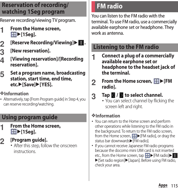 115AppsReserve recording/viewing TV program.1From the Home screen, u[1Seg].2[Reserve Recording/Viewing]u.3[New reservation].4[Viewing reservation]/[Recording reservation].5Set a program name, broadcasting station, start time, end time, etc.u[Save]u[YES].❖Information･Alternatively, tap [From Program guide] in Step 4, you can reserve recording/watching.1From the Home screen, u[1Seg].2[Program guide].･After this step, follow the onscreen instructions.You can listen to the FM radio with the terminal. To use FM radio, use a commercially available earphone set or headphone. They work as antenna.1Connect a plug of a commercially available earphone set or headphone to the headset jack of the terminal.2From the Home screen, u[FM radio].3Tap   /   to select channel.･You can select channel by flicking the screen left and right.❖Information･You can return to the Home screen and perform other operations while listening to the FM radio in the background. To return to the FM radio screen, from the Home screen, u[FM radio], or drag the status bar downwardsu[FM radio].･If you cannot receive Japanese FM radio programs because the docomo mini UIM card is not inserted etc., from the Home screen, tap u[FM radio]uu[Set radio region]u[Japan]. Before using FM radio, check your area.Reservation of recording/watching 1Seg programUsing program guideFM radioListening to the FM radio