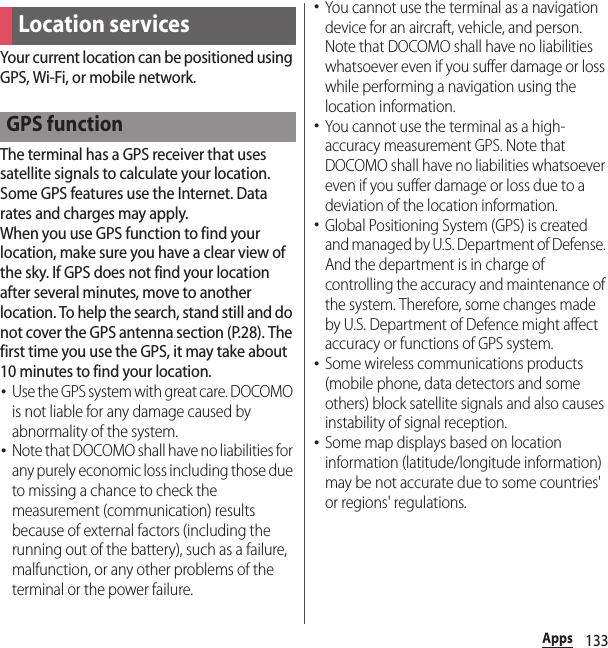 133AppsYour current location can be positioned using GPS, Wi-Fi, or mobile network.The terminal has a GPS receiver that uses satellite signals to calculate your location. Some GPS features use the Internet. Data rates and charges may apply.When you use GPS function to find your location, make sure you have a clear view of the sky. If GPS does not find your location after several minutes, move to another location. To help the search, stand still and do not cover the GPS antenna section (P.28). The first time you use the GPS, it may take about 10 minutes to find your location.･Use the GPS system with great care. DOCOMO is not liable for any damage caused by abnormality of the system.･Note that DOCOMO shall have no liabilities for any purely economic loss including those due to missing a chance to check the measurement (communication) results because of external factors (including the running out of the battery), such as a failure, malfunction, or any other problems of the terminal or the power failure.･You cannot use the terminal as a navigation device for an aircraft, vehicle, and person. Note that DOCOMO shall have no liabilities whatsoever even if you suffer damage or loss while performing a navigation using the location information.･You cannot use the terminal as a high-accuracy measurement GPS. Note that DOCOMO shall have no liabilities whatsoever even if you suffer damage or loss due to a deviation of the location information.･Global Positioning System (GPS) is created and managed by U.S. Department of Defense. And the department is in charge of controlling the accuracy and maintenance of the system. Therefore, some changes made by U.S. Department of Defence might affect accuracy or functions of GPS system.･Some wireless communications products (mobile phone, data detectors and some others) block satellite signals and also causes instability of signal reception.･Some map displays based on location information (latitude/longitude information) may be not accurate due to some countries&apos; or regions&apos; regulations.Location servicesGPS function