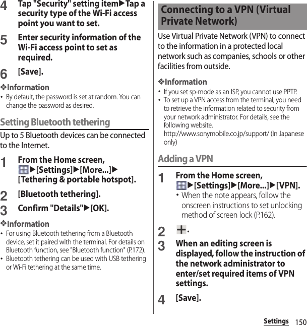 150Settings4Tap &quot;Security&quot; setting itemuTap a security type of the Wi-Fi access point you want to set.5Enter security information of the Wi-Fi access point to set as required.6[Save].❖Information･By default, the password is set at random. You can change the password as desired.Setting Bluetooth tetheringUp to 5 Bluetooth devices can be connected to the Internet.1From the Home screen, u[Settings]u[More...]u[Tethering &amp; portable hotspot].2[Bluetooth tethering].3Confirm &quot;Details&quot;u[OK].❖Information･For using Bluetooth tethering from a Bluetooth device, set it paired with the terminal. For details on Bluetooth function, see &quot;Bluetooth function&quot; (P.172).･Bluetooth tethering can be used with USB tethering or Wi-Fi tethering at the same time.Use Virtual Private Network (VPN) to connect to the information in a protected local network such as companies, schools or other facilities from outside.❖Information･If you set sp-mode as an ISP, you cannot use PPTP.･To set up a VPN access from the terminal, you need to retrieve the information related to security from your network administrator. For details, see the following website.http://www.sonymobile.co.jp/support/ (In Japanese only) Adding a VPN1From the Home screen, u[Settings]u[More...]u[VPN].･When the note appears, follow the onscreen instructions to set unlocking method of screen lock (P.162).2.3When an editing screen is displayed, follow the instruction of the network administrator to enter/set required items of VPN settings.4[Save].Connecting to a VPN (Virtual Private Network)