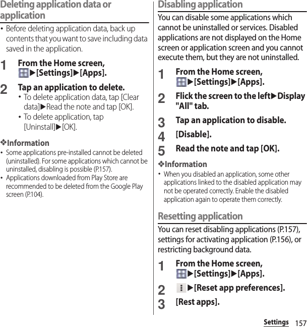 157SettingsDeleting application data or application･Before deleting application data, back up contents that you want to save including data saved in the application.1From the Home screen, u[Settings]u[Apps].2Tap an application to delete.･To delete application data, tap [Clear data]uRead the note and tap [OK].･To delete application, tap [Uninstall]u[OK].❖Information･Some applications pre-installed cannot be deleted (uninstalled). For some applications which cannot be uninstalled, disabling is possible (P.157).･Applications downloaded from Play Store are recommended to be deleted from the Google Play screen (P.104).Disabling applicationYou can disable some applications which cannot be uninstalled or services. Disabled applications are not displayed on the Home screen or application screen and you cannot execute them, but they are not uninstalled.1From the Home screen, u[Settings]u[Apps].2Flick the screen to the leftuDisplay &quot;All&quot; tab.3Tap an application to disable.4[Disable].5Read the note and tap [OK].❖Information･When you disabled an application, some other applications linked to the disabled application may not be operated correctly. Enable the disabled application again to operate them correctly.Resetting applicationYou can reset disabling applications (P.157), settings for activating application (P.156), or restricting background data.1From the Home screen, u[Settings]u[Apps].2u[Reset app preferences].3[Rest apps].