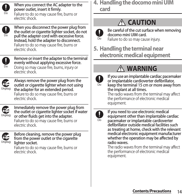 14Contents/PrecautionsWhen you connect the AC adapter to the power outlet, insert it firmly.Failure to do so may cause fire, burns or electric shock.When you disconnect the power plug from the outlet or cigarette lighter socket, do not pull the adapter cord with excessive force. Instead, hold the adapter to disconnect.Failure to do so may cause fire, burns or electric shock.Remove or insert the adapter to the terminal evenly without applying excessive force.Doing so may cause fire, burns, injury or electric shock.Always remove the power plug from the outlet or cigarette lighter when not using the adapter for an extended period.Failure to do so may cause fire, burns or electric shock.Immediately remove the power plug from the outlet or cigarette lighter socket if water or other fluids get into the adapter.Failure to do so may cause fire, burns or electric shock.Before cleaning, remove the power plug from the power outlet or the cigarette lighter socket.Failure to do so may cause fire, burns or electric shock.4. Handling the docomo mini UIM card CAUTIONBe careful of the cut surface when removing docomo mini UIM card.Failure to do so may cause injury.5. Handling the terminal near electronic medical equipment WARNINGIf you use an implantable cardiac pacemaker or implantable cardioverter defibrillator, keep the terminal 15 cm or more away from the implant at all times.The radio waves from the terminal may affect the performance of electronic medical equipment.If you need to use electronic medical equipment other than implantable cardiac pacemaker or implantable cardioverter defibrillator outside medical facilities such as treating at home, check with the relevant medical electronic equipment manufacturer whether the operation may be affected by radio waves.The radio waves from the terminal may affect the performance of electronic medical equipment.DoDoDoUnplugUnplugUnplugDoDoDo