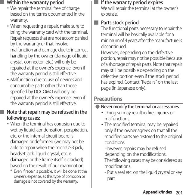 201Appendix/Index■ Within the warranty period･We repair the terminal free of charge based on the terms documented in the warranty.･When requesting a repair, make sure to bring the warranty card with the terminal. Repair requests that are not accompanied by the warranty or that involve malfunction and damage due to incorrect handling by the owner (damage of liquid crystal, connector, etc.) will only be repaired at the owner&apos;s expense, even if the warranty period is still effective.･Malfunction due to use of devices and consumable parts other than those specified by DOCOMO will only be repaired at the owner&apos;s expense, even if the warranty period is still effective.■ Note that repair may be refused in the following cases:･When the terminal has corrosion due to wet by liquid, condensation, perspiration, etc. or the internal circuit board is damaged or deformed (we may not be able to repair when the microUSB jack, headset jack, liquid crystal, etc. is damaged or the frame itself is cracked) based on the result of our examination.* Even if repair is possible, it will be done at the owner&apos;s expense, as this type of corrosion or damage is not covered by the warranty.■ If the warranty period expiresWe will repair the terminal at the owner&apos;s expense.■ Parts stock periodThe functional parts necessary to repair the terminal will be basically available for a minimum of 4 years after the manufacture is discontinued.However, depending on the defective portion, repair may not be possible because of a shortage of repair parts. Note that repair may still be possible depending on the defective portion even if the stock period has expired. Contact &quot;Repairs&quot; on the last page (in Japanese only).Precautions ●Never modify the terminal or accessories.･Doing so may result in fire, injuries or malfunctions.･The modified terminal may be repaired only if the owner agrees on that all the modified parts are restored to the original conditions.However, repairs may be refused depending on the modifications.The following cases may be considered as modifications.- Put a seal etc. on the liquid crystal or key part