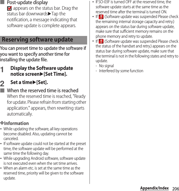 206Appendix/Index■ Post-update display appears on the status bar. Drag the status bar downwardsuTap the notification, a message indicating that software update is complete appears.You can preset time to update the software if you want to specify another time for installing the update file.1Display the Software update notice screenu[Set Time].2Set a timeu[Set].■ When the reserved time is reachedWhen the reserved time is reached, &quot;Ready for update. Please refrain from starting other application.&quot; appears, then rewriting starts automatically.❖Information･While updating the software, all key operations become disabled. Also, updating cannot be canceled.･If software update could not be started at the preset time, the software update will be performed at the same time the following day.･While upgrading Android software, software update is not executed even when the set time arrives.･When an alarm etc. is set at the same time as the reserved time, priority will be given to the software update.･If SO-03F is turned OFF at the reserved time, the software update starts at the same time as the reserved time after the terminal is turned ON.･If   (Software update was suspended Please check the remaining internal storage capacity and retry.) appears on the status bar during software update, make sure that sufficient memory remains on the phone memory and retry to update.･If   (Software update was suspended Please check the status of the handset and retry.) appears on the status bar during software update, make sure that the terminal is not in the following states and retry to update.-No signal- Interfered by some functionReserving software update