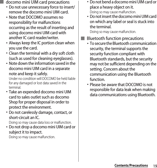 19Contents/Precautions■ docomo mini UIM card precautions･Do not use unnecessary force to insert/remove the docomo mini UIM card.･Note that DOCOMO assumes no responsibility for malfunctions occurring as the result of inserting and using docomo mini UIM card with another IC card reader/writer.･Always keep the IC portion clean when you use the card.･Clean the terminal with a dry soft cloth (such as used for cleaning eyeglasses).･Note down the information saved in the docomo mini UIM card in a separate note and keep it safely.Under no condition will DOCOMO be held liable for any damaged or lost data saved in the terminal.･Take an expended docomo mini UIM card to sales outlet such as docomo Shop for proper disposal in order to protect the environment.･Do not carelessly damage, contact, or short-circuit an IC.Doing so may cause data loss or malfunction.･Do not drop a docomo mini UIM card or subject it to impact.Doing so may cause malfunction.･Do not bend a docomo mini UIM card or place a heavy object on it.Doing so may cause malfunction.･Do not insert the docomo mini UIM card on which any label or seal is stuck into the terminal.Doing so may cause malfunction.■ Bluetooth function precautions･To secure the Bluetooth communication security, the terminal supports the security function compliant with Bluetooth standards, but the security may not be sufficient depending on the setting. Concern about the communication using the Bluetooth function.･Please be aware that DOCOMO is not responsible for data leak when making data communications using Bluetooth.