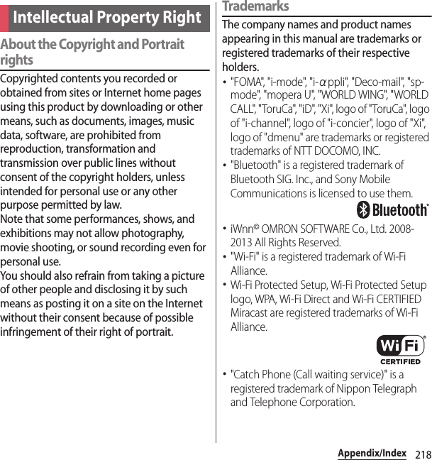 218Appendix/IndexAbout the Copyright and Portrait rightsCopyrighted contents you recorded or obtained from sites or Internet home pages using this product by downloading or other means, such as documents, images, music data, software, are prohibited from reproduction, transformation and transmission over public lines without consent of the copyright holders, unless intended for personal use or any other purpose permitted by law.Note that some performances, shows, and exhibitions may not allow photography, movie shooting, or sound recording even for personal use.You should also refrain from taking a picture of other people and disclosing it by such means as posting it on a site on the Internet without their consent because of possible infringement of their right of portrait.TrademarksThe company names and product names appearing in this manual are trademarks or registered trademarks of their respective holders.･&quot;FOMA&quot;, &quot;i-mode&quot;, &quot;i-αppli&quot;, &quot;Deco-mail&quot;, &quot;sp-mo de&quot;, &quot;m opera U &quot;,  &quot; WORLD  WI NG&quot;, &quot; WORLD  CALL&quot;, &quot;ToruCa&quot;, &quot;iD&quot;, &quot;Xi&quot;, logo of &quot;ToruCa&quot;, logo of &quot;i-channel&quot;, logo of &quot;i-concier&quot;, logo of &quot;Xi&quot;, logo of &quot;dmenu&quot; are trademarks or registered trademarks of NTT DOCOMO, INC.･&quot;Bluetooth&quot; is a registered trademark of Bluetooth SIG. Inc., and Sony Mobile Communications is licensed to use them.･iWnn© OMRON SOFTWARE Co., Ltd. 2008-2013 All Rights Reserved.･&quot;Wi-Fi&quot; is a registered trademark of Wi-Fi Alliance.･Wi-Fi Protected Setup, Wi-Fi Protected Setup logo, WPA, Wi-Fi Direct and Wi-Fi CERTIFIED Miracast are registered trademarks of Wi-Fi Alliance.･&quot;Catch Phone (Call waiting service)&quot; is a registered trademark of Nippon Telegraph and Telephone Corporation.Intellectual Property Right