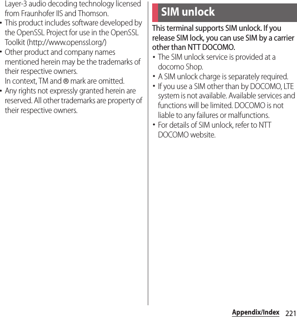 221Appendix/IndexLayer-3 audio decoding technology licensed from Fraunhofer IIS and Thomson.･This product includes software developed by the OpenSSL Project for use in the OpenSSL Toolkit (http://www.openssl.org/)･Other product and company names mentioned herein may be the trademarks of their respective owners.In context, TM and ® mark are omitted.･Any rights not expressly granted herein are reserved. All other trademarks are property of their respective owners.This terminal supports SIM unlock. If you release SIM lock, you can use SIM by a carrier other than NTT DOCOMO.･The SIM unlock service is provided at a docomo Shop.･A SIM unlock charge is separately required.･If you use a SIM other than by DOCOMO, LTE system is not available. Available services and functions will be limited. DOCOMO is not liable to any failures or malfunctions.･For details of SIM unlock, refer to NTT DOCOMO website.SIM unlock