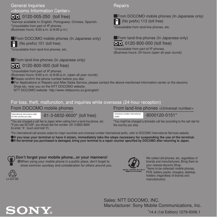 Sales: NTT DOCOMO, INC.Manufacturer: Sony Mobile Communications, Inc.’14.4 (1st Edition) 1279-0006.1General Inquiries &lt;docomo Information Center&gt;0120-005-250  (toll free)*Service available in: English, Portuguese, Chinese, Spanish.*Unavailable from part of IP phones.(Business hours: 9:00 a.m. to 8:00 p.m.)■From DOCOMO mobile phones (In Japanese only)(No prefix) 151 (toll free)*Unavailable from land-line phones, etc.■From land-line phones (In Japanese only)0120-800-000 (toll free)*Unavailable from part of IP phones.(Business hours: 9:00 a.m. to 8:00 p.m. (open all year round))●Please confirm the phone number before you dial.●For Applications or Repairs and After-Sales Service, please contact the above-mentioned information center or the docomo   Shop etc. near you on the NTT DOCOMO website.  NTT DOCOMO website  http://www.nttdocomo.co.jp/english/For loss, theft, malfunction, and inquiries while overseas (24-hour reception)International call access code for the country you stay -81-3-6832-6600* (toll free)*You are charged a call fee to Japan when calling from a land-line phone, etc.*If you use SO-03F, you should dial the number +81-3-6832-6600(to enter &apos;㧗&apos;, touch and hold &apos;0&apos;).Don’t forget your mobile phone...or your manners!٧When using your mobile phone in a public place, don’t forget to show common courtesy and consideration for others around you.Repairs■From DOCOMO mobile phones (In Japanese only)(No prefix) 113 (toll free)*Unavailable from land-line phones, etc.■From land-line phones (In Japanese only)0120-800-000 (toll free)*Unavailable from part of IP phones.(Business hours: 24 hours (open all year round))From land-line phones &lt;Universal number&gt;Universal number internationalprefix -8000120-0151**You might be charged a domestic call fee according to the call rate for the country you stay.*For international call access codes for major countries and universal number international prefix, refer to DOCOMO International Services website.●If you lose your terminal or have it stolen, immediately take the steps necessary for suspending the use of the terminal.●If the terminal you purchased is damaged, bring your terminal to a repair counter specified by DOCOMO after returning to Japan.From DOCOMO mobile phonesWe collect old phones, etc. regardless of brands and manufacturers. Bring them to your nearest docomo Shop.*Items to be collected: mobile phones, PHS, battery packs, chargers, desktop holders (regardless of brands andmanufacturers)Li-ion 00