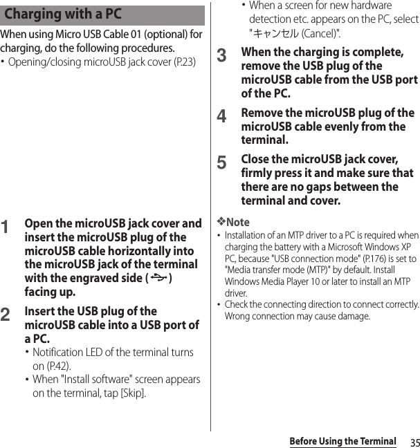 35Before Using the TerminalWhen using Micro USB Cable 01 (optional) for charging, do the following procedures.･Opening/closing microUSB jack cover (P.23)1Open the microUSB jack cover and insert the microUSB plug of the microUSB cable horizontally into the microUSB jack of the terminal with the engraved side ( ) facing up.2Insert the USB plug of the microUSB cable into a USB port of a PC.･Notification LED of the terminal turns on (P.42).･When &quot;Install software&quot; screen appears on the terminal, tap [Skip].･When a screen for new hardware detection etc. appears on the PC, select &quot;キャンセル (Cancel)&quot;.3When the charging is complete, remove the USB plug of the microUSB cable from the USB port of the PC.4Remove the microUSB plug of the microUSB cable evenly from the terminal.5Close the microUSB jack cover, firmly press it and make sure that there are no gaps between the terminal and cover.❖Note･Installation of an MTP driver to a PC is required when charging the battery with a Microsoft Windows XP PC, because &quot;USB connection mode&quot; (P.176) is set to &quot;Media transfer mode (MTP)&quot; by default. Install Windows Media Player 10 or later to install an MTP driver.･Check the connecting direction to connect correctly. Wrong connection may cause damage.Charging with a PC