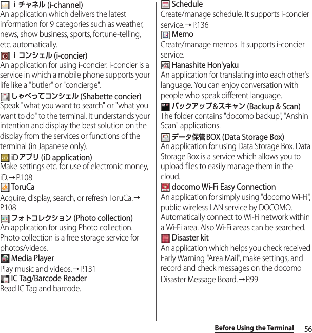 56Before Using the Terminal ｉチャネル (i-channel)An application which delivers the latest information for 9 categories such as weather, news, show business, sports, fortune-telling, etc. automatically. ｉコンシェル (i-concier)An application for using i-concier. i-concier is a service in which a mobile phone supports your life like a &quot;butler&quot; or &quot;concierge&quot;. しゃべってコンシェル (Shabette concier)Speak &quot;what you want to search&quot; or &quot;what you want to do&quot; to the terminal. It understands your intention and display the best solution on the display from the services or functions of the terminal (in Japanese only). iDアプリ (iD application)Make settings etc. for use of electronic money, iD.→P.108 ToruCaAcquire, display, search, or refresh ToruCa.→P. 1 0 8 フォトコレクション (Photo collection)An application for using Photo collection. Photo collection is a free storage service for photos/videos. Media PlayerPlay music and videos.→P.131 IC Tag/Barcode ReaderRead IC Tag and barcode. ScheduleCreate/manage schedule. It supports i-concier service.→P. 1 3 6 MemoCreate/manage memos. It supports i-concier service. Hanashite Hon&apos;yakuAn application for translating into each other&apos;s language. You can enjoy conversation with people who speak different language. バックアップ&amp;スキャン (Backup &amp; Scan)The folder contains &quot;docomo backup&quot;, &quot;Anshin Scan&quot; applications. データ保管BOX (Data Storage Box) An application for using Data Storage Box. Data Storage Box is a service which allows you to upload files to easily manage them in the cloud. docomo Wi-Fi Easy ConnectionAn application for simply using &quot;docomo Wi-Fi&quot;, public wireless LAN service by DOCOMO. Automatically connect to Wi-Fi network within a Wi-Fi area. Also Wi-Fi areas can be searched. Disaster kitAn application which helps you check received Early Warning &quot;Area Mail&quot;, make settings, and record and check messages on the docomo Disaster Message Board.→P. 9 9