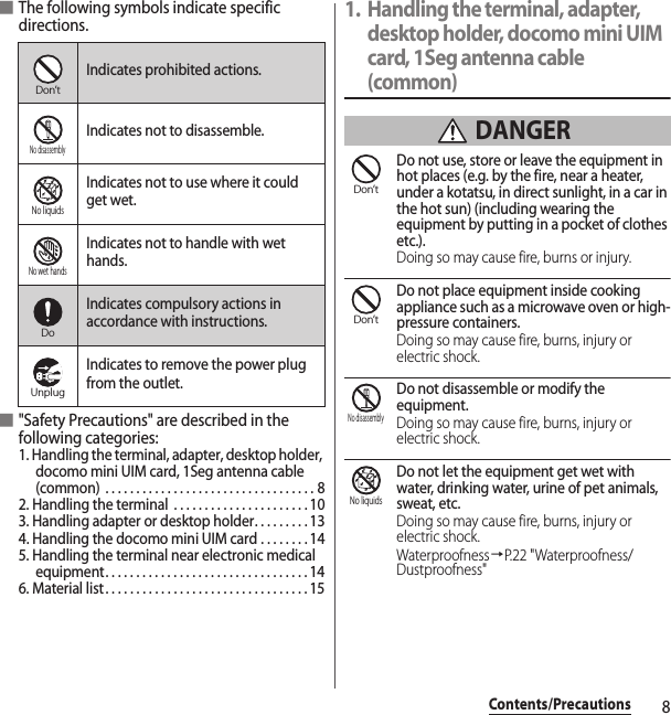 8Contents/Precautions■The following symbols indicate specific directions.■&quot;Safety Precautions&quot; are described in the following categories:1. Handling the terminal, adapter, desktop holder, docomo mini UIM card, 1Seg antenna cable (common)  . . . . . . . . . . . . . . . . . . . . . . . . . . . . . . . . . . 82. Handling the terminal  . . . . . . . . . . . . . . . . . . . . . . 103. Handling adapter or desktop holder. . . . . . . . . 134. Handling the docomo mini UIM card . . . . . . . . 145. Handling the terminal near electronic medical equipment. . . . . . . . . . . . . . . . . . . . . . . . . . . . . . . . . 146. Material list. . . . . . . . . . . . . . . . . . . . . . . . . . . . . . . . . 151. Handling the terminal, adapter, desktop holder, docomo mini UIM card, 1Seg antenna cable (common) DANGERDo not use, store or leave the equipment in hot places (e.g. by the fire, near a heater, under a kotatsu, in direct sunlight, in a car in the hot sun) (including wearing the equipment by putting in a pocket of clothes etc.).Doing so may cause fire, burns or injury.Do not place equipment inside cooking appliance such as a microwave oven or high-pressure containers.Doing so may cause fire, burns, injury or electric shock.Do not disassemble or modify the equipment.Doing so may cause fire, burns, injury or electric shock.Do not let the equipment get wet with water, drinking water, urine of pet animals, sweat, etc.Doing so may cause fire, burns, injury or electric shock.Waterproofness→P.22 &quot;Waterproofness/Dustproofness&quot;Indicates prohibited actions.Indicates not to disassemble.Indicates not to use where it could get wet.Indicates not to handle with wet hands.Indicates compulsory actions in accordance with instructions.Indicates to remove the power plug from the outlet.Don’tNo disassemblyNo liquidsNo wet handsDoUnplugDon’tDon’tNo disassemblyNo liquids