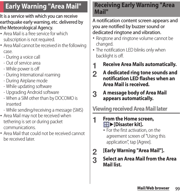 99Mail/Web browserIt is a service with which you can receive earthquake early warning, etc. delivered by the Meteorological Agency.･Area Mail is a free service for which subscription is not required.･Area Mail cannot be received in the following case.- During a voice call- Out of service area- While power is off- During International roaming-During Airplane mode- While updating software - Upgrading Android software- When a SIM other than by DOCOMO is inserted - While sending/receiving a message (SMS)･Area Mail may not be received when tethering is set or during packet communications.･Area Mail that could not be received cannot be received later.A notification content screen appears and you are notified by buzzer sound or dedicated ringtone and vibration.･Ringtone and ringtone volume cannot be changed.･The notification LED blinks only when backlight is off.1Receive Area Mails automatically.2A dedicated ring tone sounds and notification LED flashes when an Area Mail is received.3A message body of Area Mail appears automatically.Viewing received Area Mail later1From the Home screen, u[Disaster kit].･For the first activation, on the agreement screen of &quot;Using this application&quot;, tap [Agree].2[Early Warning &quot;Area Mail&quot;].3Select an Area Mail from the Area Mail list.Early Warning &quot;Area Mail&quot;Receiving Early Warning &quot;Area Mail&quot;
