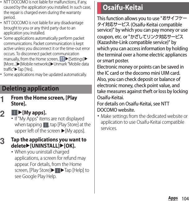 104Apps･NTT DOCOMO is not liable for malfunctions, if any, caused by the application you installed. In such case, the repair is charged even during the warranty period.･NTT DOCOMO is not liable for any disadvantage brought to you or any third party due to an application you installed.･Some applications automatically perform packet communications. Packet communication is kept active unless you disconnect it or the time-out error occurs. To disconnect packet communication manually, from the Home screen, u[Settings]u[More...]u[Mobile networks]uUnmark &quot;Mobile data traffic&quot;uTap [ Yes].･Some applications may be updated automatically.1From the Home screen, [Play Store].2u[My apps].･If &quot;My Apps&quot; items are not displayed when tapping  , tap [Play Store] at the upper left of the screen u[My apps].3Tap the applications you want to deleteu[UNINSTALL]u[OK].･When you uninstall charged applications, a screen for refund may appear. For details, from the Home screen, [Play Store]uuTap [Help] to see Google Play Help.This function allows you to use &quot;おサイフケータイ対応サービス (Osaifu-Keitai compatible service)&quot; by which you can pay money or use coupon, etc. or &quot;かざしてリンク対応サービス (Kazashite-Link compatible service)&quot; by which you can access information by holding the terminal over a home electric appliances or smart poster.Electronic money or points can be saved in the IC card or the docomo mini UIM card.Also, you can check deposit or balance of electronic money, check point value, and take measures against theft or loss by locking Osaifu-Keitai.For details on Osaifu-Keitai, see NTT DOCOMO website.･Make settings from the dedicated website or application to use Osaifu-Keitai compatible services.Deleting applicationOsaifu-Keitai