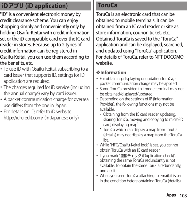 108Apps&quot;iD&quot; is a convenient electronic money by credit clearance scheme. You can enjoy shopping simply and conveniently only by holding Osaifu-Keitai with credit information set or the iD-compatible card over the IC card reader in stores. Because up to 2 types of credit information can be registered in Osaifu-Keitai, you can use them according to the benefits, etc.･To use iD with Osaifu-Keitai, subscribing to a card issuer that supports iD, settings for iD application are required.･The charges required for iD service (including the annual charge) vary by card issuer.･A packet communication charge for oversea use differs from the one in Japan.･For details on iD, refer to iD website.http://id-credit.com/ (In Japanese only)ToruCa is an electronic card that can be obtained to mobile terminals. It can be obtained from an IC card reader or site as store information, coupon ticket, etc. Obtained ToruCa is saved to the &quot;ToruCa&quot; application and can be displayed, searched, and updated using &quot;ToruCa&quot; application.For details of ToruCa, refer to NTT DOCOMO website.❖Information･For obtaining, displaying or updating ToruCa, a packet communication charge may be applied.･Some ToruCa provided to i-mode terminal may not be obtained/displayed/updated.･Depending on the settings of IP (Information Provider), the following functions may not be available.- Obtaining from the IC card reader, updating, sharing ToruCa, moving and copying to microSD card, displaying map** ToruCa which can display a map from ToruCa (details) may not display a map from the ToruCa list.･While &quot;NFC/Osaifu-Keitai lock&quot; is set, you cannot obtain ToruCa with an IC card reader.･If you mark &quot;重複チェック (Duplication check)&quot;, obtaining the same ToruCa redundantly is not available. To obtain the same ToruCa redundantly, unmark it.･When you send ToruCa attaching to email, it is sent in the condition before obtaining ToruCa (details).iDアプリ (iD application) ToruCa